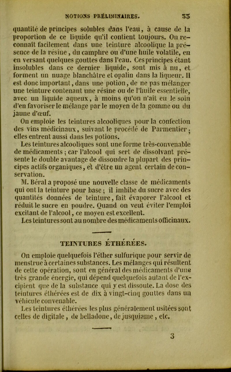 quantité de principes solubles dans l’eau, à cause de la proportion de ce liquide qu’il contient toujours. On re- connaît facilement dans une teinture alcoolique la pré- sence de la résine, du camphre ou d’une huile volatile, en en versant quelques gouttes dans l’eau. Ces principes étant insolubles dans ce dernier liquide, sont mis à nu, et forment un nuage blanchâtre et opalin dans la liqueur. Il est donc important, dans une potion, de ne pas mélanger une teinture contenant une résine ou de l’huile essentielle, avec un liquide aqueux, à moins qu’on n’ait eu le soin d’en favoriser le mélange parle moyen de la gomme ou du jaune d’œuf. On emploie les teintures alcooliques pour la confection des vins médicinaux, suivant le procédé de Parmentier • elles entrent aussi dans les potions. Les teintures alcooliques sont une forme très-convenable de médicaments ; car l’alcool qui sert de dissolvant pré- sente le double avantage de dissoudre la plupart des prin- cipes actifs organiques, et d’être un agent certain de con- servation. M. Béral a proposé une nouvelle classe de médicaments qui ont la teinture pour base ; il imbibe du sucre avec des quantités données de teinture, fait évaporer l’alcool et réduit le sucre en poudre. Quand on veut éviter l’emploi excitant de l’alcool, ce moyen est excellent. Les teintures sont au nombre des médicaments officinaux. TEINTURES ETHEREES. On emploie quelquefois l’éther sulfurique pour servir de menstruc à certaines substances. Les mélanges qui résultent de celle opération, sont en général des médicaments d’une très grande énergie, qui dépend quelquefois autant de l’ex- cipient que de la substance qui y est dissoute. La dose des teintures élhérées est de dix à vingt-cinq gouttes dans un véhicule convenable. Les teintures élhérées les plus généralement usitées sont celles de digitale, de belladone, de jusquiame, etc.