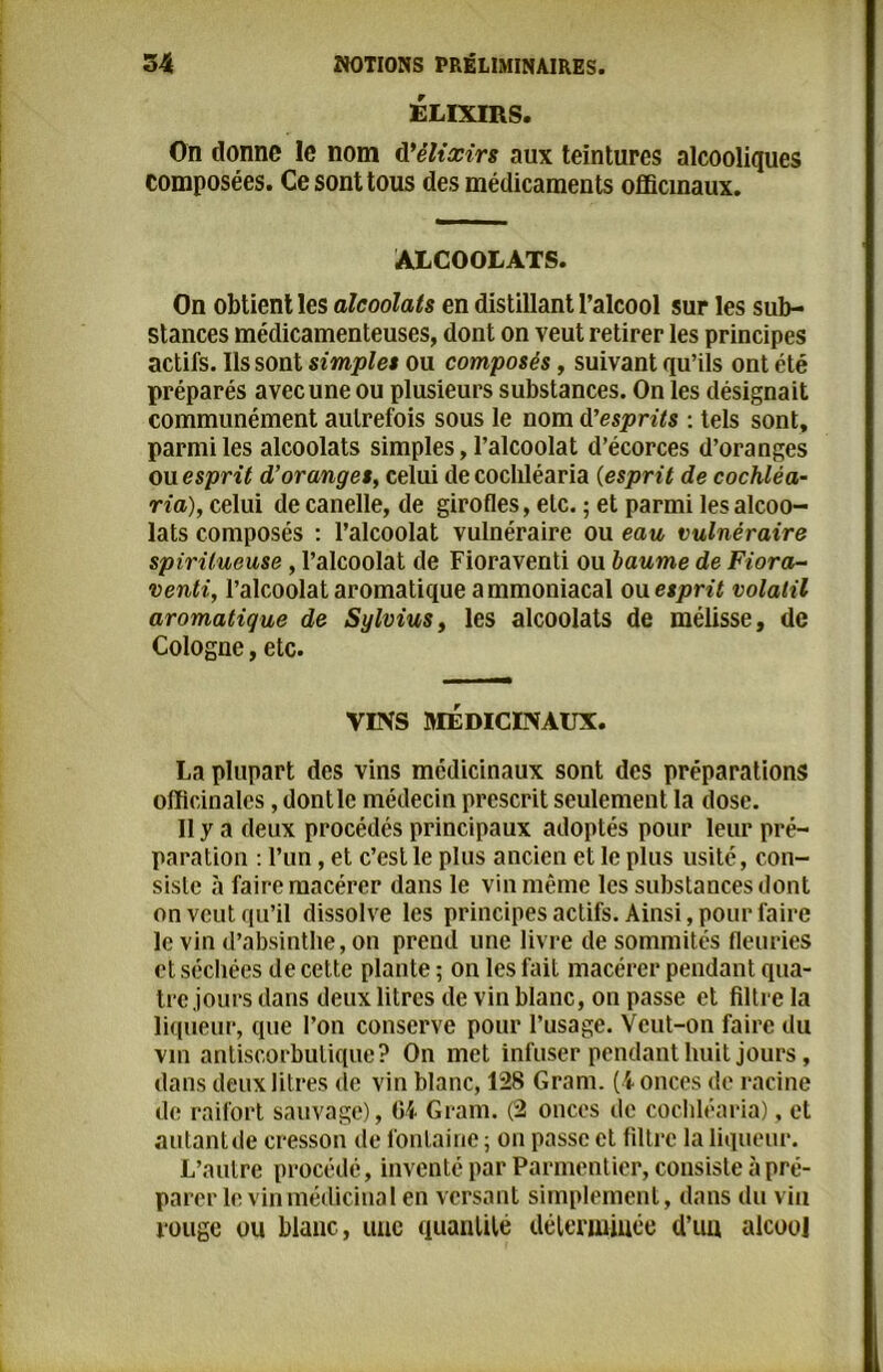 ÉLIXIRS. On donne le nom d'élixirs aux teintures alcooliques composées. Ce sont tous des médicaments officinaux. ALCOOLATS. On obtient les alcoolats en distillant l’alcool sur les sub- stances médicamenteuses, dont on veut retirer les principes actifs. Ils sont simplet ou composés, suivant qu’ils ont été préparés avec une ou plusieurs substances. On les désignait communément autrefois sous le nom d'esprits : tels sont, parmi les alcoolats simples, l’alcoolat d’écorces d’oranges ou esprit d’oranges, celui de cochléaria (esprit de cochléa- ria), celui de canelle, de girofles, etc. ; et parmi les alcoo- lats composés : l’alcoolat vulnéraire ou eau vulnéraire spiritueuse, l’alcoolat de Fioraventi ou baume de Fiora- venti, l’alcoolat aromatique ammoniacal ou esprit volatil aromatique de Sylvius, les alcoolats de mélisse, de Cologne, etc. VINS MÉDICINAUX. La plupart des vins médicinaux sont des préparations officinales, dont le médecin prescrit seulement la dose. Il y a deux procédés principaux adoptés pour leur pré- paration : l’un, et c’est le plus ancien et le plus usité, con- siste à faire macérer dans le vin même les substances dont on veut qu’il dissolve les principes actifs. Ainsi, pour faire le vin d’absinthe, on prend une livre de sommités fleuries et séchées de cette plante ; on les fait macérer pendant qua- tre jours dans deux litres de vin blanc, on passe et filtre la liqueur, que l’on conserve pour l’usage. Veut-on faire du vin antiscorbutique? On met infuser pendant huit jours, dans deux litres de vin blanc, 128 Gram. (4 onces de racine de raifort sauvage), G4 Gram. (2 onces de cochléaria), et autantde cresson de fontaine ; on passe et filtre la liqueur. L’autre procédé, inventé par Parmentier, consiste à pré- parer le vin médicinal en versant simplement, dans du vin rouge ou blanc, une quantité déterminée d’un alcool