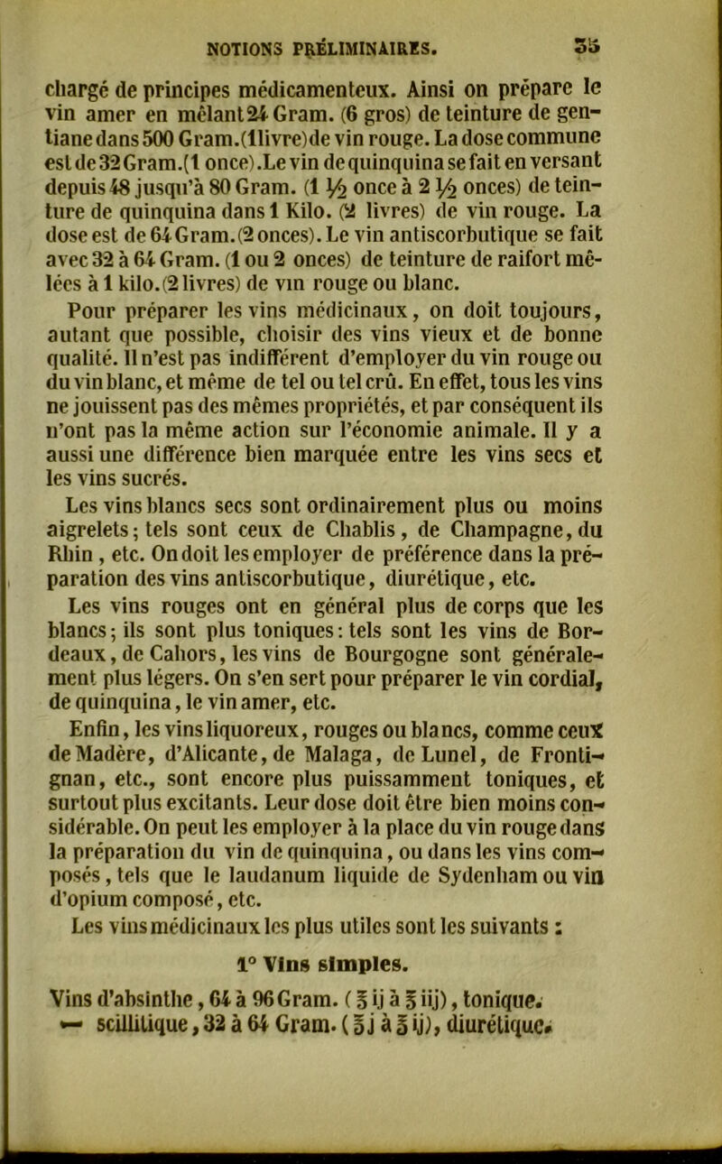 chargé de principes médicamenteux. Ainsi on prépare le vin amer en mêlante Gram. (6 gros) de teinture de gen- tiane dans 500 Gram.(llivre)de vin rouge. La dose commune est de 32 Gram.(l once) .Le vin de quinquina se fait en versant depuis 48 jusqu’à 80 Gram. (1 Yî once à 21/2 onces) de tein- ture de quinquina dansl Kilo. (2 livres) de vin rouge. La dose est de64Gram.(2onces).Le vin antiscorbutique se fait avec 32 à 64 Gram. (1 ou 2 onces) de teinture de raifort mê- lées à 1 kilo.(2 livres) de vin rouge ou blanc. Pour préparer les vins médicinaux, on doit toujours, autant que possible, choisir des vins vieux et de bonne qualité. 11 n’est pas indifférent d’employer du vin rouge ou du vin blanc, et même de tel ou tel crû. En effet, tous les vins ne jouissent pas des mêmes propriétés, et par conséquent ils 11’ont pas la même action sur l’économie animale. 11 y a aussi une différence bien marquée entre les vins secs et les vins sucrés. Les vins blancs secs sont ordinairement plus ou moins aigrelets ; tels sont ceux de Chablis, de Champagne, du Rhin , etc. On doit les employer de préférence dans la pré- paration des vins anliscorbutique, diurétique, etc. Les vins rouges ont en général plus de corps que les blancs; ils sont plus toniques: tels sont les vins de Bor- deaux, de Caliors, les vins de Bourgogne sont générale- ment plus légers. On s’en sert pour préparer le vin cordial, de quinquina, le vin amer, etc. Enfin, les vins liquoreux, rouges ou blancs, comme ceux de Madère, d’Alicante, de Malaga, deLunel, de Fronti- gnan, etc., sont encore plus puissamment toniques, et surtout plus excitants. Leur dose doit être bien moins con- sidérable. On peut les employer à la place du vin rouge dans la préparation du vin de quinquina, ou dans les vins com- posés , tels que le laudanum liquide de Sydenham ou vin d’opium composé, etc. Les vins médicinaux les plus utiles sont les suivants : 1° Vins simples. Vins d’absinthe, 64 à 96 Gram. ( § ij à B iij), tonique. — scillitique, 32 à W Gram. ( B j à |ij), diurétique*