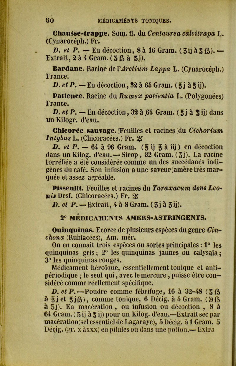 CliauSse-trappe. Soin. fl. du Centaurea calcilrapa L. (Cynarocéph.) Fr. D. et P. — En décoction, 8 à 16 Grara. ( 3ij à § là). — Extrait, 2 à 4 Gram. ( 3 là à 5j). Bardanc. Racine de VArctium Lappa L. (Cynarocéph.) France. D. et P. — En décoction, 52 à 64 Gram. ( 5 j à 5 ij). Patience. Racine du Rumex patientia L. (Polygonées) France. D. et P. — En décoction, 32 à .6i Gram. ( 5j à % ij) dans un Kilogr. d’eau. Chicorée sauvage. Feuilles et racines du Cichorium lntybus L. (Chicoracées.) Fr. % I) . et P. — 64 à 96 Gram. ( 5 ij 5 à iij ) en décoction dans un Kilog. d’eau. — Sirop, 32 Gram. (§j). La racine torréfiée a été considérée comme un des succédanés indi- gènes du café. Son infusion aune saveur ;amère très mar- quée et assez agréable. Pissenlit. Feuilles et racines du Taraxacum dens Léo- nis Desf. (Chicoracées.) Fr. % J) , et P. —Extrait, 4 à 8Gram. ( 3j à 3ij). 2° MÉDICAMENTS AMERS-ASTRINGENTS. Quinquinas. Ecorce de plusieurs espèces du genre Cin- chona (Rubiacées), Am. mér. On en connaît trois espèces ou sortes principales : 1° les quinquinas gris ; 2° les quinquinas jaunes ou calysaia ; 3° les quinquinas rouges. Médicament héroïque, essentiellement tonique et anti- périodique ; le seul qui, avec le mercure, puisse être con- sidéré comme réellement spécifique. D. et P. —Poudre comme fébrifuge, 16 à 32-48 ( 5 là à §j et 3 j 1?»), comme tonique, 6 Décig. à 4 Gram. O là 5 5j). En macération, ou infusion ou décoction , 8 à Ci Gram. ( 3 ij à 5 ij) pour un Kilog. d’eau.—Extrait sec par macération(sel essentiel de Lagaraye), 5 Décig. à 1 Gram. 5 Décig. (gr. x àxxx) en pilules ou dans une potion.— Extra