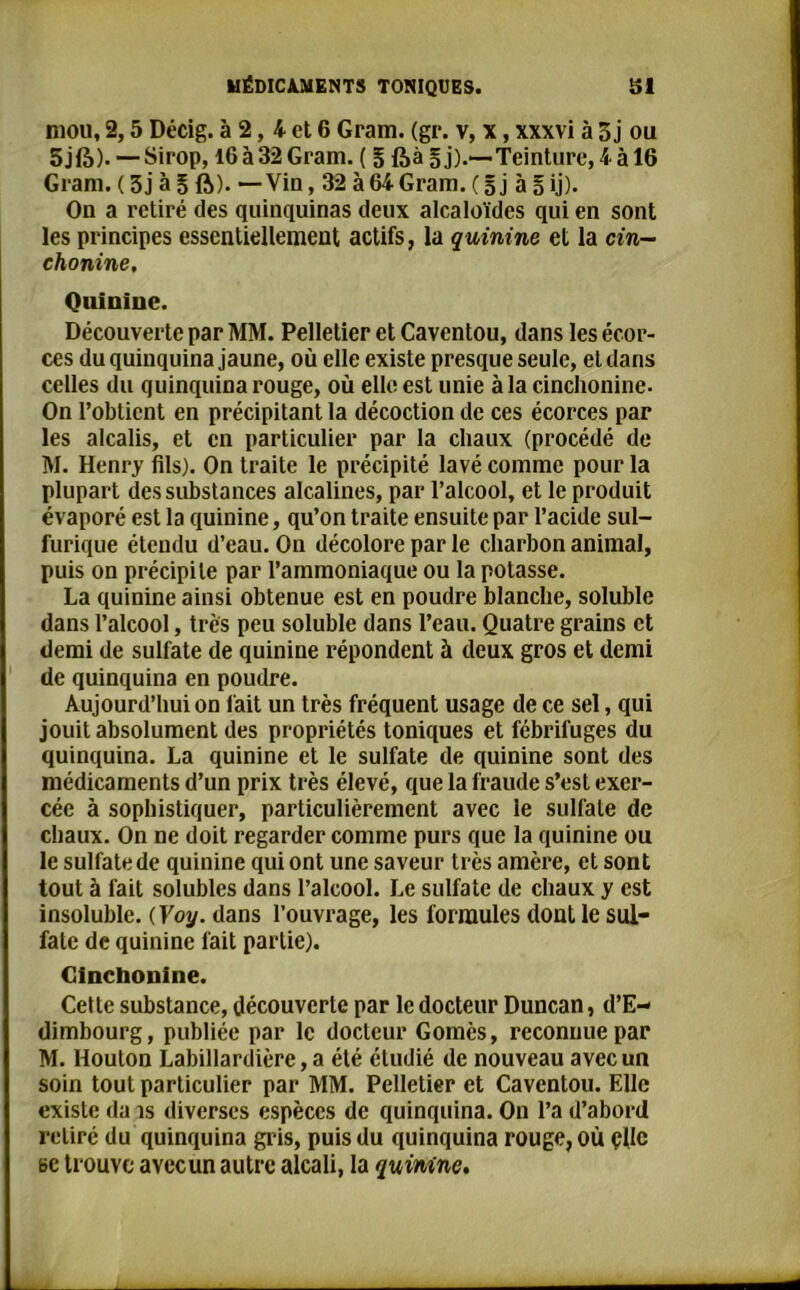 mou, 2,5 Décig. à 2, 4 et 6 Gram. (gr. v, x, xxxvi à Ô j ou 5jfà). — Sirop, 16 à 32 Gram. ( § ftà § j).*— Teinture, 4 à 16 Gram. ( 3j à 5 ft). — Vio, 32 à 64 Gram. ( 5 j à § ij). On a retiré des quinquinas deux alcaloïdes qui en sont les principes essentiellement actifs, la quinine et la cin- chonine. Quinine. Découverte par MM. Pelletier et Caventou, dans les écor- ces du quinquina jaune, où elle existe presque seule, et dans celles du quinquina rouge, où elle est unie à la cinchonine. On l’obtient en précipitant la décoction de ces écorces par les alcalis, et en particulier par la chaux (procédé de M. Henry fils). On traite le précipité lavé comme pour la plupart des substances alcalines, par l’alcool, et le produit évaporé est la quinine, qu’on traite ensuite par l’acide sul- furique étendu d’eau. On décolore par le charbon animal, puis on précipite par l’ammoniaque ou la potasse. La quinine ainsi obtenue est en poudre blanche, soluble dans l’alcool, très peu soluble dans l’eau. Quatre grains et demi de sulfate de quinine répondent à deux gros et demi de quinquina en poudre. Aujourd’hui on fait un très fréquent usage de ce sel, qui jouit absolument des propriétés toniques et fébrifuges du quinquina. La quinine et le sulfate de quinine sont des médicaments d’un prix très élevé, que la fraude s’est exer- cée à sophistiquer, particulièrement avec le sulfate de chaux. On ne doit regarder comme purs que la quinine ou le sulfate de quinine qui ont une saveur très amère, et sont tout à fait solubles dans l’alcool. Le sulfate de chaux y est insoluble. ( Voy. dans l’ouvrage, les formules dont le sul- fate de quinine fait partie). Cinchonine. Cette substance, découverte par le docteur Duncan, d’E- dimbourg, publiée par le docteur Gomès, reconnue par M. Houton Labillardière,a été étudié de nouveau avec un soin tout particulier par MM. Pelletier et Caventou. Elle existe da îs diverses espèces de quinquina. On l’a d’abord retiré du quinquina gris, puis du quinquina rouge, où çllc se trouve avec un autre alcali, la quinine.