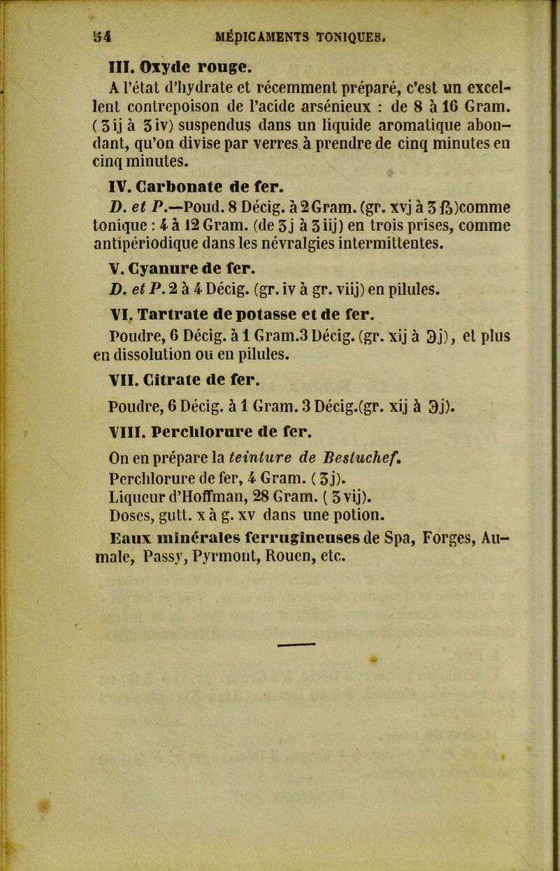 III. Oxyde rouge. A l’état d’hydrate et récemment préparé, c’est un excel- lent contrepoison de l’acide arsénieux : de 8 à 16 Gram. ( 5 ij à 3 iv) suspendus dans un liquide aromatique abon- dant, qu’on divise par verres à prendre de cinq minutes eu cinq minutes. IV. Carbonate de fer. D. et P.—Poud. 8 Décig. à 2 Gram. (gr. xvj à 3 ft)comme tonique : 4 à 12 Gram, (de 3 j à 3 üj) en trois prises, comme antipériodique dans les névralgies intermittentes. V. Cyanure de fer. D. et P. 2 à 4 Décig. (gr. iv à gr. viij) en pilules. VI. Tartrate de potasse et de fer. Poudre, 6 Décig. à 1 Gram.3 Décig. (gr. xij à 3j), et plus en dissolution ou en pilules. VII. Citrate de fer. Poudre, 6 Décig. à 1 Gram. 3 Décig.(gr. xij à 3j). VIII. Perclilorure de fer. On en prépare la teinture de Besluchef. Perchlorure de fer, 4 Gram. ( 3 j). Liqueur d’Hoffman, 28 Gram. ( 5 vij). Doses, gutt. x à g. xv dans une potion. Eaux minérales ferrugineuses de Spa, Forges, Au- male, Passy, Pyrmont, Rouen, etc.