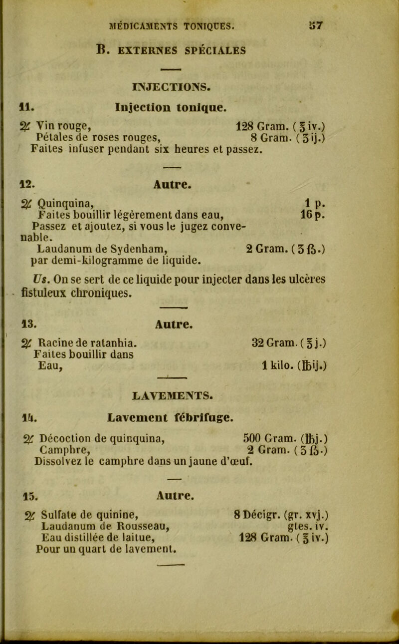 B. EXTERNES SPÉCIALES INJECTIONS. il. Injection tonique. S£ Yin rouge, 128 Gram. ( § iv.) Pétales de roses rouges, 8 Gram. ( 5 ij.) Faites infuser pendant six heures et passez. 12. Autre. % Quinquina, Faites bouillir légèrement dans eau, Passez et ajoutez, si vous le jugez conve- nable. Laudanum de Sydenham, 2 Gram, par demi-kilogramme de liquide. Us. On se sert de ce liquide pour injecter dans les ulcères fistuleux chroniques. 13. Autre. % Racine de ratanhia. 32Gram.(5j.) Faites bouillir dans Eau, 1 kilo. (Bjij.) 1 p. 16 p. (3fc.) LAVEMENTS. lti. Lavement fébrifuge. % Décoction de quinquina, 500 Gram, (Jhj.) Camphre, 2 Gram. (5là-) Dissolvez le camphre dans un jaune d’œuf. 15. Autre. % Sulfate de quinine, Laudanum de Rousseau, Eau distillée de laitue, Pour un quart de lavement. 8 Décigr. (gr. xvj.) gtes.iv. 128 Gram. ( 5 iv.)