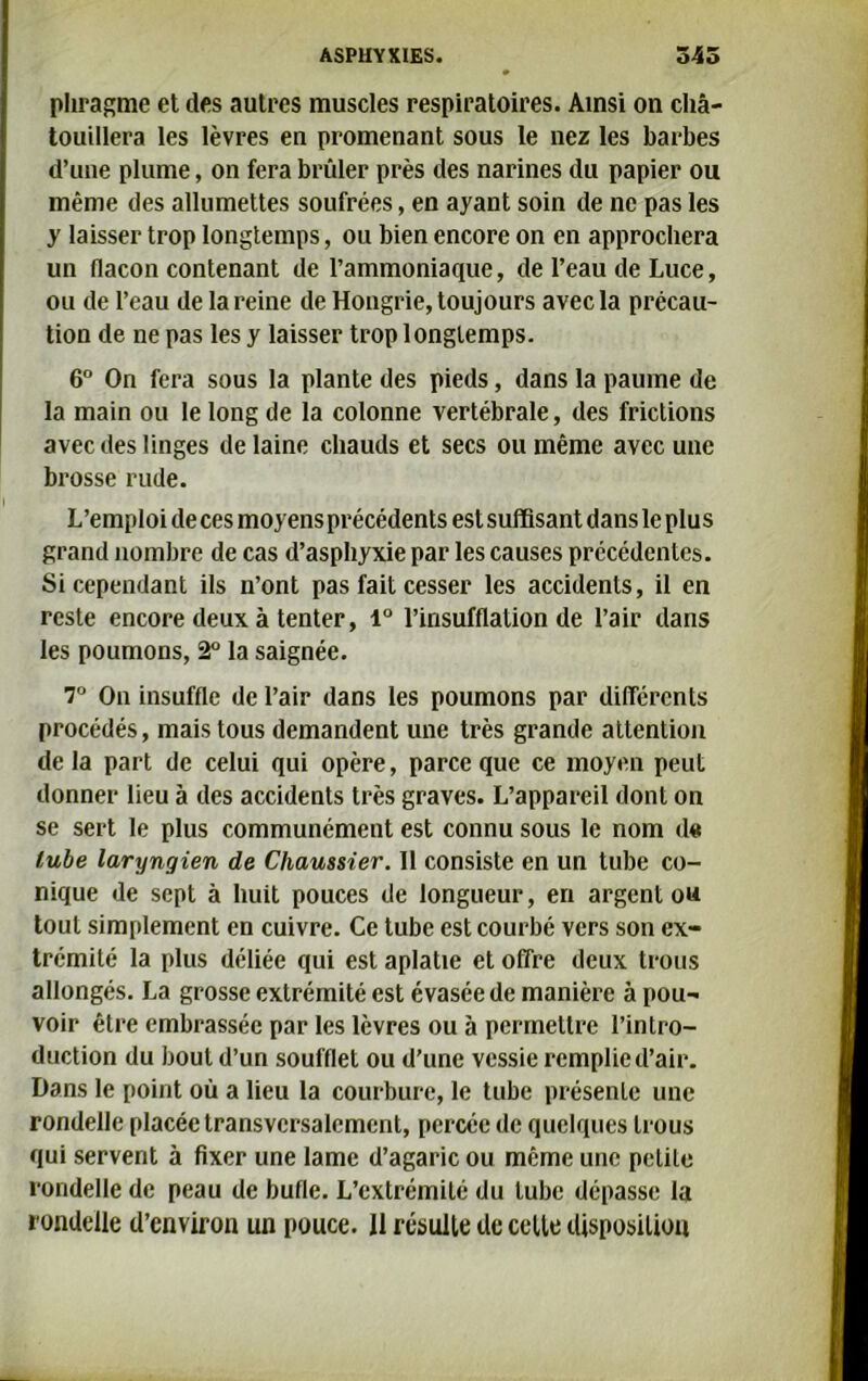 phragme et des autres muscles respiratoires. Ainsi on cha- touillera les lèvres en promenant sous le nez les barbes d’une plume, on fera brûler près des narines du papier ou même des allumettes soufrées, en ayant soin de ne pas les y laisser trop longtemps, ou bien encore on en approchera un flacon contenant de l’ammoniaque, de l’eau de Luce, ou de l’eau de la reine de Hongrie, toujours avec la précau- tion de ne pas les y laisser trop longtemps. 6° On fera sous la plante des pieds, dans la paume de la main ou le long de la colonne vertébrale, des frictions avec des linges de laine chauds et secs ou même avec une brosse rude. L’emploi de ces moyens précédents est suffisant dans le plus grand nombre de cas d’asphyxie par les causes précédentes. Si cependant ils n’ont pas fait cesser les accidents, il en reste encore deux à tenter, 1° l’insufflation de l’air dans les poumons, 2° la saignée. 7° On insuffle de l’air dans les poumons par différents procédés, mais tous demandent une très grande attention delà part de celui qui opère, parce que ce moyen peut donner lieu à des accidents très graves. L’appareil dont on se sert le plus communément est connu sous le nom de lube laryngien de Chaussier. 11 consiste en un tube co- nique de sept à huit pouces de longueur, en argent ou tout simplement en cuivre. Ce tube est courbé vers son ex- trémité la plus déliée qui est aplatie et offre deux trous allongés. La grosse extrémité est évasée de manière à pou- voir être embrassée par les lèvres ou à permettre l’intro- duction du bout d’un soufflet ou d’une vessie remplie d’air. Dans le point où a lieu la courbure, le tube présente une rondelle placée transversalement, percée de quelques trous qui servent à fixer une lame d’agaric ou même une petite rondelle de peau de bufle. L’extrémité du tube dépasse la rondelle d’environ un pouce. Il résulte de celte disposition