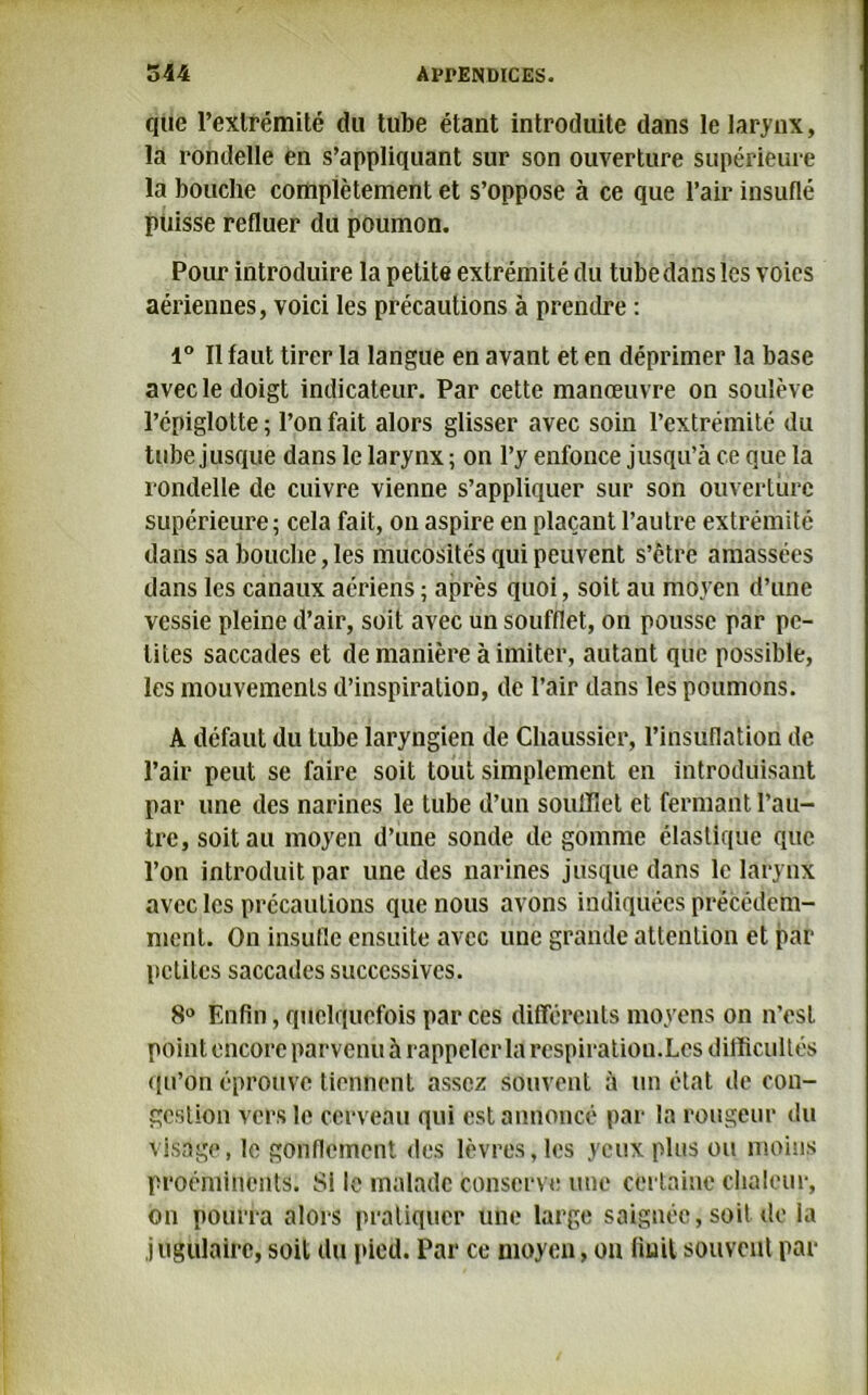 que Fexirémité du tube étant introduite dans le larynx, la rondelle en s’appliquant sur son ouverture supérieure la bouche complètement et s’oppose à ce que l’air insuflé puisse refluer du poumon. Pour introduire la petite extrémité du tube dans les voies aériennes, voici les précautions à prendre : 1° Il faut tirer la langue en avant et en déprimer la base avec le doigt indicateur. Par cette manœuvre on soulève l’épiglotte; l’on fait alors glisser avec soin l’extrémité du tube jusque dans le larynx ; on l’y enfonce jusqu’à ce que la rondelle de cuivre vienne s’appliquer sur son ouverture supérieure; cela fait, on aspire en plaçant l’autre extrémité dans sa bouche, les mucosités qui peuvent s’être amassées dans les canaux aériens ; après quoi, soit au moyen d’une vessie pleine d’air, soit avec un soufflet, on pousse par pe- tites saccades et de manière à imiter, autant que possible, les mouvements d’inspiration, de l’air dans les poumons. A défaut du tube laryngien de Chaussier, l’insiiflation de l’air peut se faire soit tout simplement en introduisant par une des narines le tube d’un soufflet et fermant l’au- tre, soit au moyen d’une sonde de gomme élastique que l’on introduit par une des narines jusque dans le larynx avec les précautions que nous avons indiquées précédem- ment. On insufle ensuite avec une grande attention et par petites saccades successives. 8° Enfin, quelquefois par ces différents moyens on n’est point encore parvenu à rappeler la respiration.Les difficultés qu’on éprouve tiennent assez souvent à un état de con- gestion vers le cerveau qui est annoncé par la rougeur du visage, le gonflement des lèvres, les yeux plus ou moins proéminents. Si le malade conserve une certaine chaleur, on pourra alors pratiquer une large saignée, soit de la j ugulairc, soit du pied. Par ce moyen, on Huit souvent par