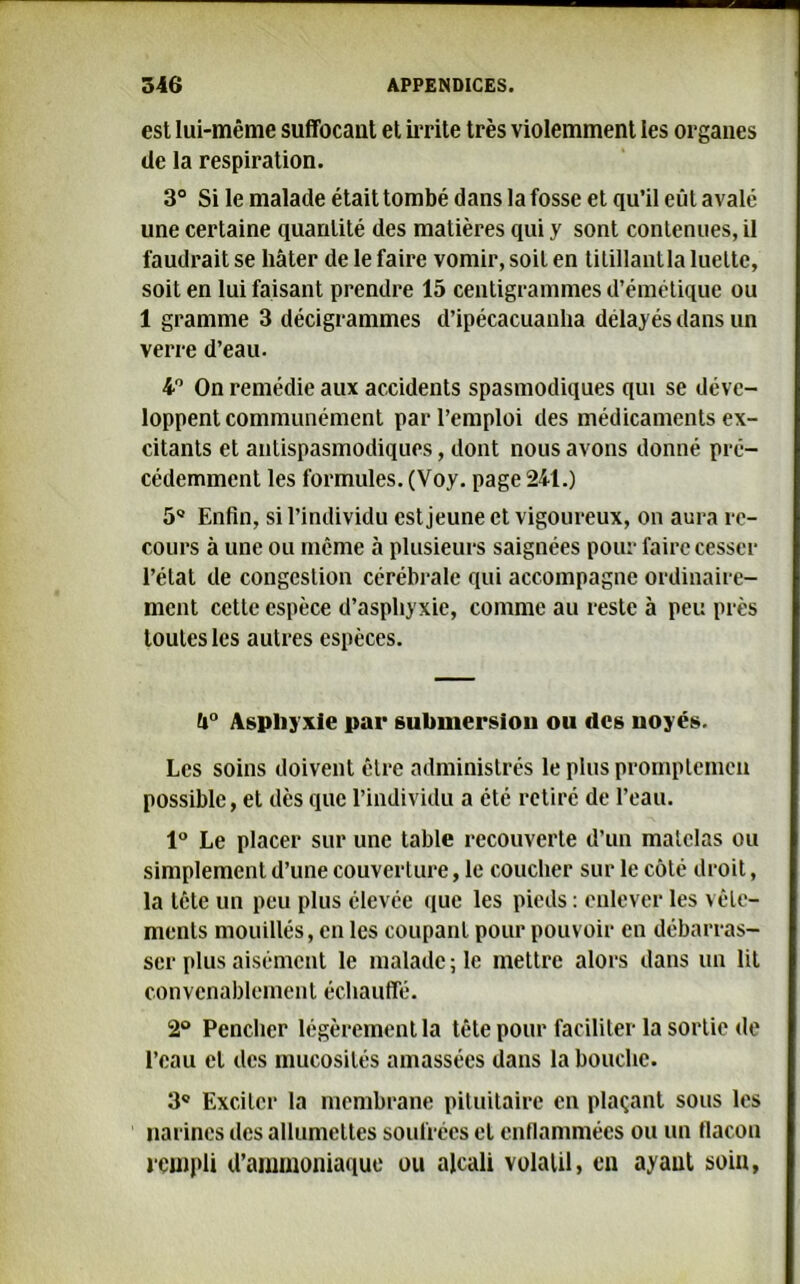 est lui-même suffocant et irrite très violemment les organes de la respiration. 3° Si le malade était tombé dans la fosse et qu’il eût avalé une certaine quantité des matières qui y sont contenues, il faudrait se hâter de le faire vomir, soit en titillantla luette, soit en lui faisant prendre 15 centigrammes d’émétique ou 1 gramme 3 décigrammes d’ipécacuanlia délayés dans un verre d’eau. 4° On remédie aux accidents spasmodiques qui se déve- loppent communément par l’emploi des médicaments ex- citants et antispasmodiques, dont nous avons donné pré- cédemment les formules. (Voy. page 241.) 5Q Enfin, si l’individu est jeune et vigoureux, on aura re- cours à une ou même à plusieurs saignées pour faire cesser l’état de congestion cérébrale qui accompagne ordinaire- ment cette espèce d’asphyxie, comme au reste à peu près toutes les autres espèces. fi° Asphyxie par submersion ou des noyés. Les soins doivent être administrés le plus promptemcn possible, et dès que l’individu a été retiré de l’eau. 1° Le placer sur une table recouverte d’un matelas ou simplement d’une couverture, le coucher sur le côté droit, la tête un peu plus élevée que les pieds : enlever les vêle- ments mouillés, en les coupant pour pouvoir en débarras- ser plus aisément le malade; le mettre alors dans un lit convenablement échauffé. 2° Pencher légèrement la tête pour faciliter la sortie de l’eau et des mucosités amassées dans la bouche. 3e Exciter la membrane pituitaire en plaçant sous les narines des allumettes soufrées et enflammées ou un flacon rempli d’ammoniaque ou alcali volatil, en ayant soin,