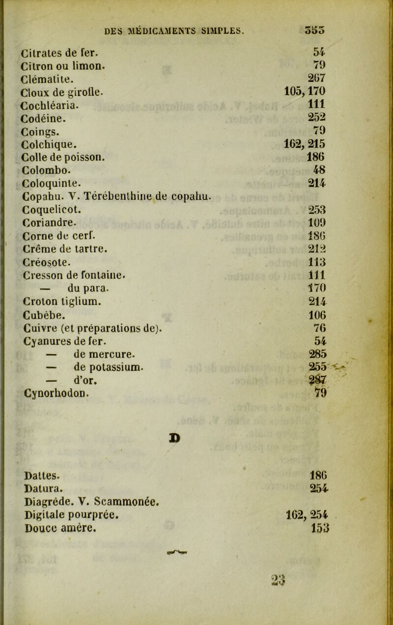 Citrates de fer. 54 Citron ou limon. 79 Clématite. 267 doux de girolle. 105,170 Cochléaria. 111 Codéine. 252 Coings. 79 Colchique. 162, 215 Colle de poisson. 186 Colombo. 48 Coloquinte. Copaîm. Y. Térébenthine de copahu. 214 Coquelicot. 253 Coriandre. 109 Corne de cerf. 186 Crème de tartre. 212 Créosote. 113 Cresson de fontaine. 111 — du para. 170 Croton tiglium. 214 Cubèbe. 106 Cuivre (et préparations de). 76 Cyanures de fer. 54 — de mercure. 285 — de potassium. 255 — d’or. Cynorhodon. 79 D Dattes. 186 Datura. 254 Diagréde. V. Scammonée. Digitale pourprée. 162, 254