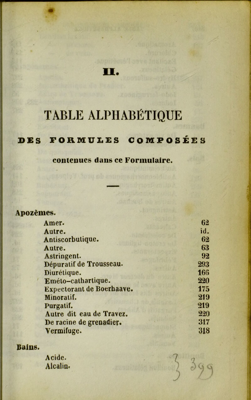 DES FORMULES COMPOSÉES contenues dans ce Formulaire. Apozèmes. Amer. 62 Autre. id. Antiscorbutique. 62 Autre. 63 Astringent. 92 Dépuratif de Trousseau. 293 Diurétique. 166 Eméto-cathartique. 220 Expectorant de Boerhaave. 175 Minoratif. 219 Purgatif. 219 Autre dit eau de Travez. 220 De racine de grenadier. 317 Vermifuge. 318 ^ 5 Bains. Acide. Alcalin.