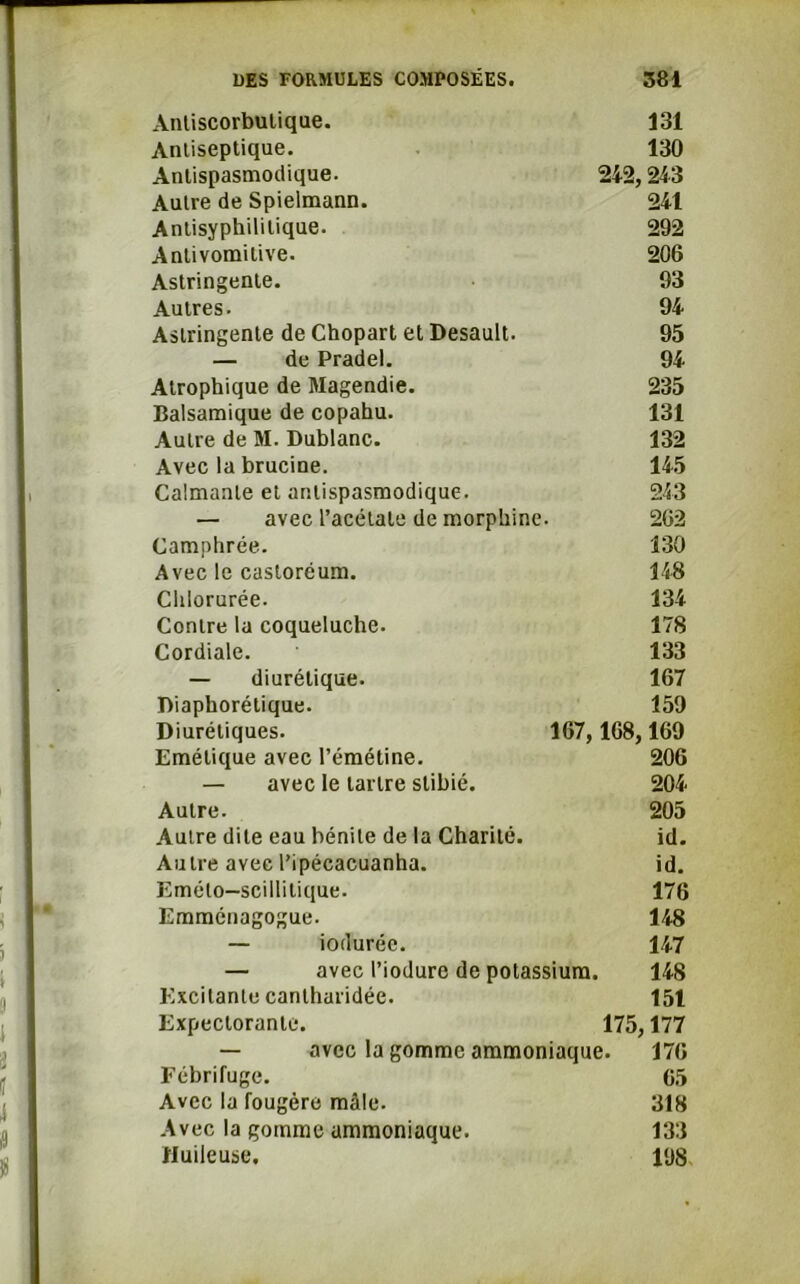 Antiscorbulique. 131 Antiseptique. 130 Antispasmodique. 242,243 Autre de Spielmann. 241 Antisyphililique. 292 Antivomitive. 206 Astringente. 93 Autres. 94 Astringente de Chopart et Desault. 95 — de Pradel. 94 Atrophique de Magendie. 235 Balsamique de copahu. 131 Autre de M. Dublanc. 132 Avec la brucine. 145 Calmante et antispasmodique. 243 — avec l’acétate de morphine. 262 Camphrée. 130 Avec le castoréum. 148 Chlorurée. 134 Contre la coqueluche. 178 Cordiale. 133 — diurétique. 167 Diaphorélique. 159 Diurétiques. 167, 168,169 Emétique avec l’émétine. 206 — avec le tartre stibié. 204 Autre. 205 Autre dite eau bénite de la Charité. id. Autre avec l’ipécacuanha. id. Emélo-scillilique. 176 Emménagogue. 148 — iodurée. 147 — avec l’iodurc de potassium. 148 Excitante canlharidée. 151 Expectorante. 175,177 — avec la gomme ammoniaque. 176 Fébrifuge. 65 Avec la fougère mâle. 318 Avec la gomme ammoniaque. 133 Huileuse. 198