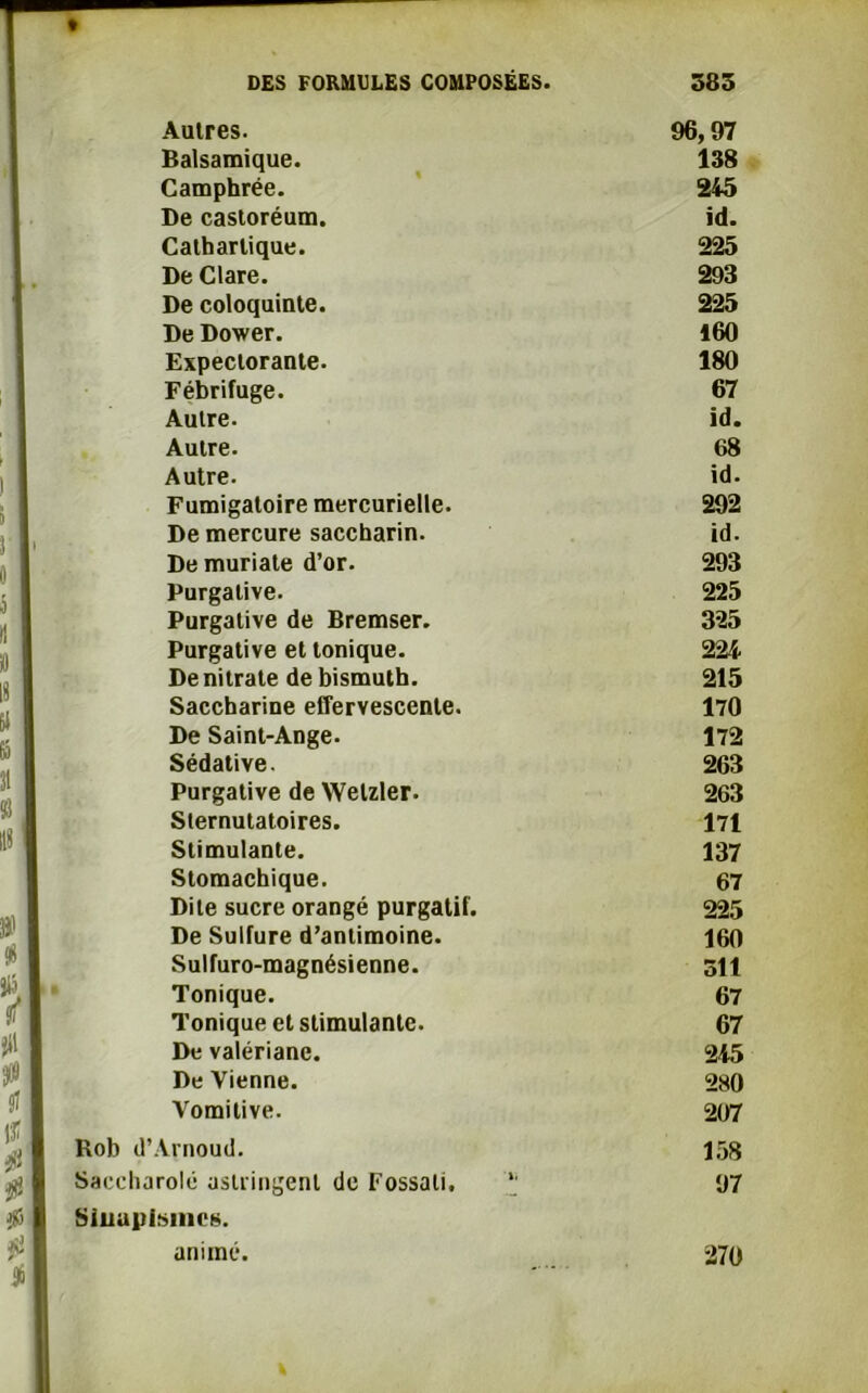 1 i J * 0 0 rt » 18 W 6 I 31 ï! 118 » J» DES FORMULES COMPOSÉES. Autres. Balsamique. Camphrée. De castoréum. Cathartique. De Clare. De coloquinte. De Dower. Expectorante. Fébrifuge. Autre. Autre. Autre. Fumigatoire mercurielle. De mercure saccharin. De muriate d’or. Purgative. Purgative de Bremser. Purgative et tonique. De nitrate de bismuth. Saccharine effervescente. De Saint-Ange. Sédative. Purgative de Welzler. Sternutatoires. Stimulante. Stomachique. Dite sucre orangé purgatif. De Sulfure d’antimoine. Sulfuro-magnésienne. Tonique. Tonique et stimulante. De valériane. De Vienne. Vomitive. Rob d’Arnoud. Saccharolé astringent de Fossali, Sinapismes. animé. 583 96,97 138 245 id. 225 293 225 160 180 67 id. 68 id. 292 id. 293 225 325 224 215 170 172 263 263 171 137 67 225 160 oit 67 67 245 280 207 158 97 270