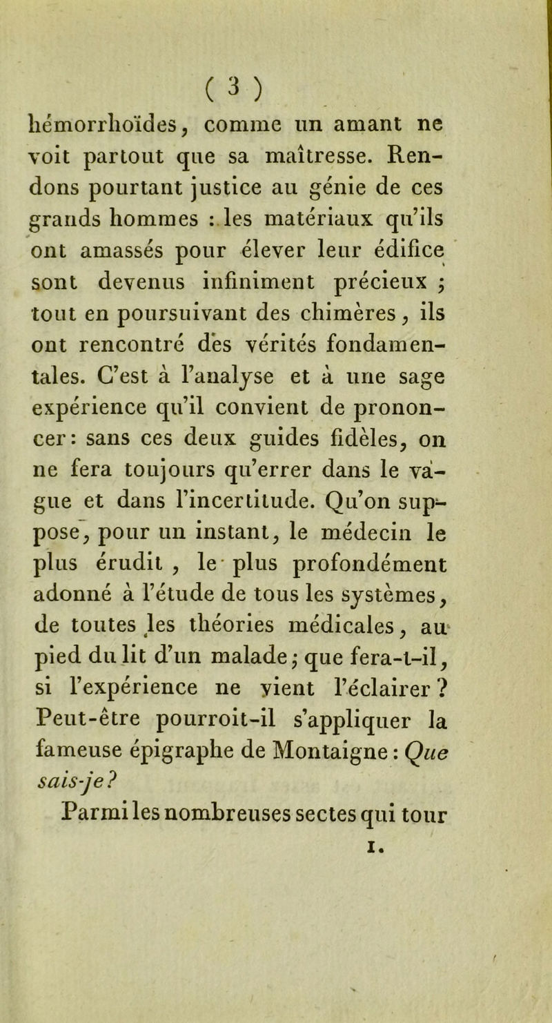 hémorrhoïdes, comme un amant ne voit partout que sa maîtresse. Ren- dons pourtant justice au génie de ces grands hommes : les matériaux qu’ils ont amassés pour élever leur édifice sont devenus infiniment précieux ; tout en poursuivant des chimères, ils ont rencontré dès vérités fondamen- tales. C’est à l’analyse et à une sage expérience qu’il convient de pronon- cer: sans ces deux guides fidèles, on ne fera toujours qu’errer dans le va- gue et dans l’incertitude. Qu’on sup- pose, pour un instant, le médecin le plus érudit, le plus profondément adonné à l’étude de tous les systèmes, de toutes les théories médicales, ail pied du lit d’un malade -7 que fera-t-il, si l’expérience ne yient l’éclairer ? Peut-être pourroit-il s’appliquer la fameuse épigraphe de Montaigne : Que sais-je? Parmi les nombreuses sectes qui tour i.