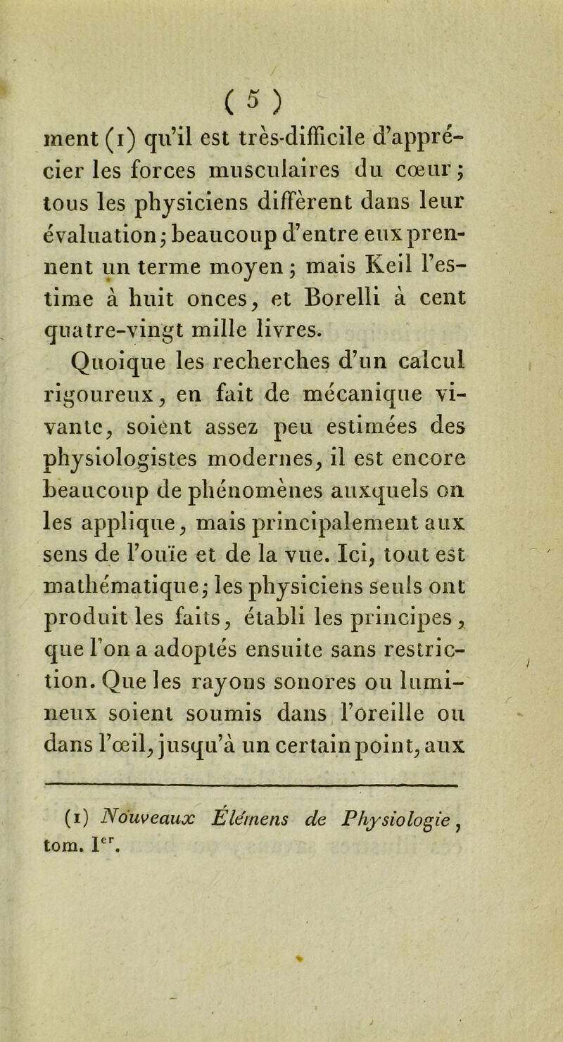 ment (i) qu’il est très-difficile d’appré- cier les forces musculaires du cœur; tous les physiciens diffèrent dans leur évaluation; beaucoup d’entre eux pren- nent un terme moyen ; mais Keil l’es- time à huit onces , et Borelli à cent quatre-vingt mille livres. Quoique les recherches d’un calcul rigoureux, en fait de mécanique vi- vante, soient assez peu estimées des physiologistes modernes, il est encore beaucoup de phénomènes auxquels on les applique, mais principalement aux sens de l’ouïe et de la vue. Ici, tout est mathématique; les physiciens seuls ont produit les faits, établi les principes , que Ton a adoptés ensuite sans restric- tion. Que les rayons sonores ou lumi- neux soient soumis dans l’oreille ou dans l’œil, jusqu’à un certain point, aux (i) Nouveaux Éle'mens de Physiologie, tom. 1er.