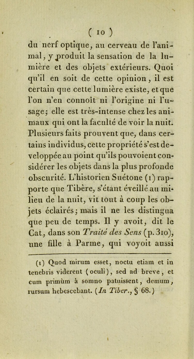 du nerf optique, au cerveau de Fani- mal, y produit la sensation de la lu- mière et des objets extérieurs. Quoi qu’il en soit de cette opinion , il est certain que cette lumière existe, et que l’on n’en connoît ni l’origine ni l’u- sage j elle est très-intense chez les ani- maux qui ont la faculté de voir la nuit. Plusieurs faits prouvent que., dans cer- tains individus, cette propriété s’est dé- veloppée au point qu’ils pouvoient con- sidérer les objets dans la plus profonde obscurité. L’historien Suétone (1) rap- porte que Tibère, s’étant éveillé au mi- lieu de la nuit, vit tout à coup les ob- jets éclairés ; mais il ne les distingua que peu de temps. Il y avoit, dit le Cat , dans son Traité des Sens (p. 3io), une fille à Parme, qui voyoit aussi (1) Qnod rnirum esset, nocta etiam et in tenebris vidèrent ( oculi ), sed ad breve , et cum primùm à somno patuissent, demum, rursum hebescebant. {In Tiber§ 68.)