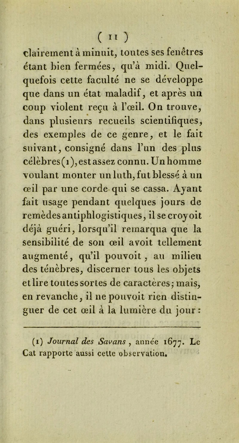 clairement à minuit, toutes ses fenêtres étant bien fermées, qu’à midi. Quel- quefois cette faculté ne se développe que dans un état maladif, et après un coup violent reçu à l’œil. On trouve, dans plusieurs recueils scientifiques, des exemples de ce genre, et le fait suivant, consigné dans l’un des plus célèbres(i),estassez connu. Unliomme voulant monter un luth, fut blessé à un œil par une corde qui se cassa. Ayant fait usage pendant quelques jours de remèdes antiphlogistiques, il se croyoit déjà guéri, lorsqu’il remarqua que la sensibilité de son œil avoit tellement augmenté, qu’il pouvoit, au milieu des ténèbres, discerner tous les objets et lire toutes sortes de caractères; mais, en revanche, il ne pouvoit rien distin- guer de cet œil à la lumière du jour : (i) Journal des Savans , année 1677. Le Cat rapporte aussi celte observation.