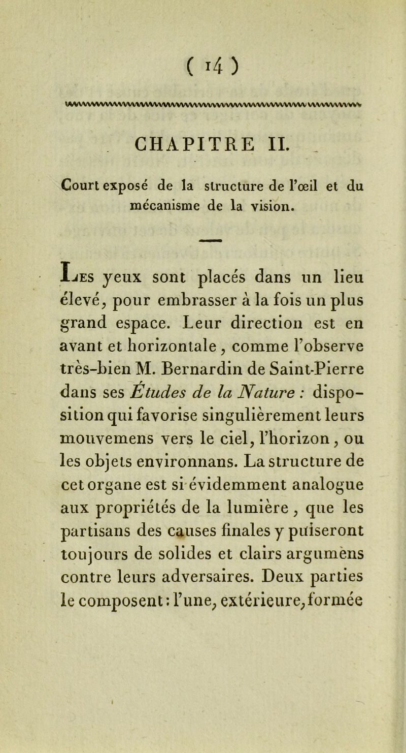 ( 4) : W VV\VWVV\V\WVVVVV\WVVV\\\ WWW VWV vv v\\ vw w\ vw vwvwwww CHAPITRE II. Court exposé de la structure de l’oeil et du mécanisme de la vision. JLjes yeux sont placés dans un lieu élevé, pour embrasser à la fois un plus grand espace. Leur direction est en avant et horizontale , comme l’observe très-bien M. Bernardin de Saint-Pierre dans ses Études de la Nature : dispo- sition qui favorise singulièrement leurs mouvemens vers le ciel, l’horizon, ou les objets environnans. La structure de cet organe est si évidemment analogue aux propriétés de la lumière, que les partisans des causes finales y puiseront toujours de solides et clairs argumens contre leurs adversaires. Deux parties le composent : l’une, extérieure, formée