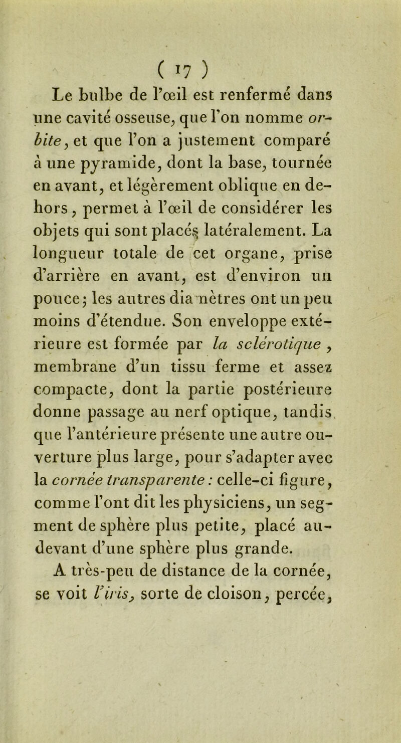 ( ï7 ) Le bulbe de l’œil est renfermé dans line cavité osseuse, que Ton nomme or- biteyet que l’on a justement comparé à une pyramide, dont la base, tournée en avant, et légèrement oblique en de- hors , permet à l’œil de considérer les objets qui sont placés; latéralement. La longueur totale de cet organe, prise d’arrière en avant, est d’environ un pouce j les autres diamètres ont un peu moins d’étendue. Son enveloppe exté- rieure est formée par la sclérotique , membrane d’un tissu ferme et assez compacte, dont la partie postérieure donne passage au nerf optique, tandis que l’antérieure présente une autre ou- verture plus large, pour s’adapter avec la cornée transparente : celle-ci figure , comme l’ont dit les physiciens, un seg- ment de sphère plus petite, placé au- devant d’une sphère plus grande. A très-peu de distance de la cornée, se voit l3irisj sorte de cloison, percée,