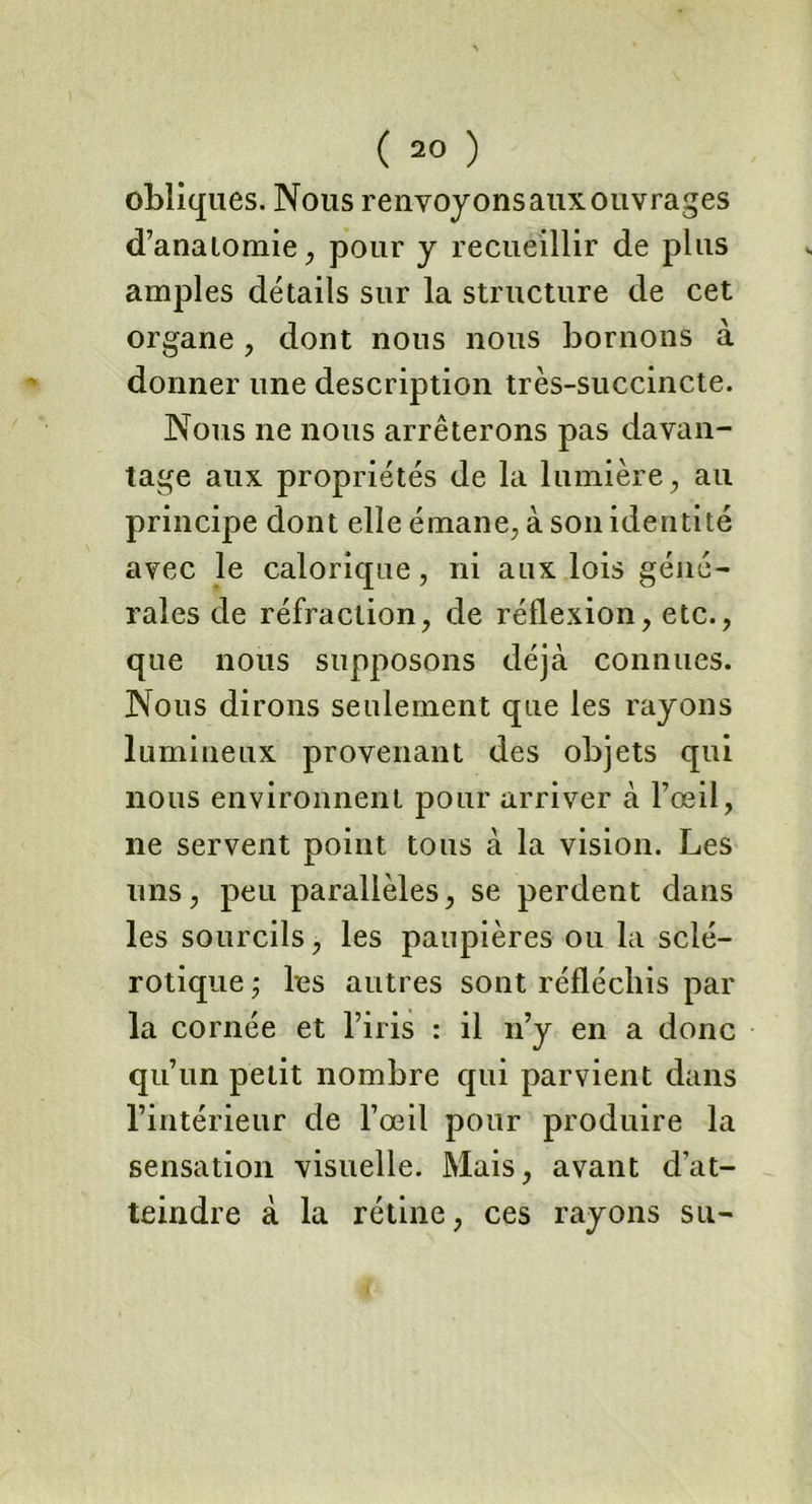 obliques. Nous renvoyonsauxouvrages d’anatomie, pour y recueillir de plus amples détails sur la structure de cet organe , dont nous nous bornons à donner une description très-succincte. Nous ne nous arrêterons pas davan- tage aux propriétés de la lumière , au principe dont elle émane, à son identité avec le calorique, ni aux lois géné- rales de réfraction, de réflexion, etc., que nous supposons déjà connues. Nous dirons seulement que les rayons lumineux provenant des objets qui nous environnent pour arriver à l’œil, ne servent point tous à la vision. Les uns, peu parallèles, se perdent dans les sourcils, les paupières ou la sclé- rotique , les autres sont réfléchis par la cornée et l’iris : il n’y en a donc qu’un petit nombre qui parvient dans l’intérieur de l’œil pour produire la sensation visuelle. Mais, avant d’at- teindre à la rétine, ces rayons su-