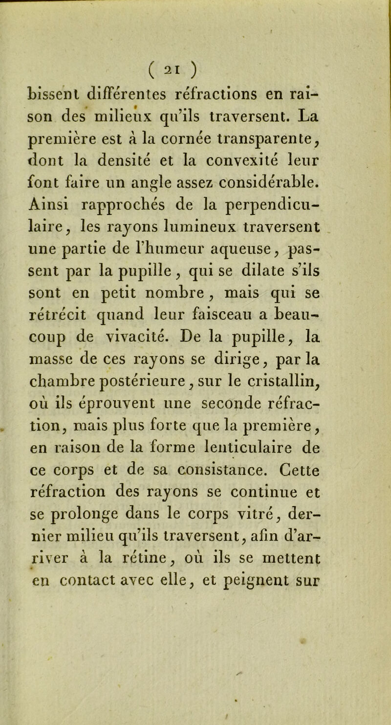 Lissent différentes réfractions en rai- son des milieux qu’ils traversent. La première est à la cornée transparente, dont la densité et la convexité leur font faire un angle assez considérable. Ainsi rapprochés de la perpendicu- laire , les rayons lumineux traversent une partie de l’humeur aqueuse, pas- sent par la pupille , qui se dilate s’ils sont en petit nombre, mais qui se rétrécit quand leur faisceau a beau- coup de vivacité. De la pupille, la masse de ces rayons se dirige, par la chambre postérieure, sur le cristallin, où ils éprouvent une seconde réfrac- tion, mais plus forte que la première, en raison de la forme lenticulaire de ce corps et de sa consistance. Cette réfraction des rayons se continue et se prolonge dans le corps vitré, der- nier milieu qu’ils traversent, afin d’ar- river à la rétine, ou ils se mettent en contact avec elle, et peignent sur