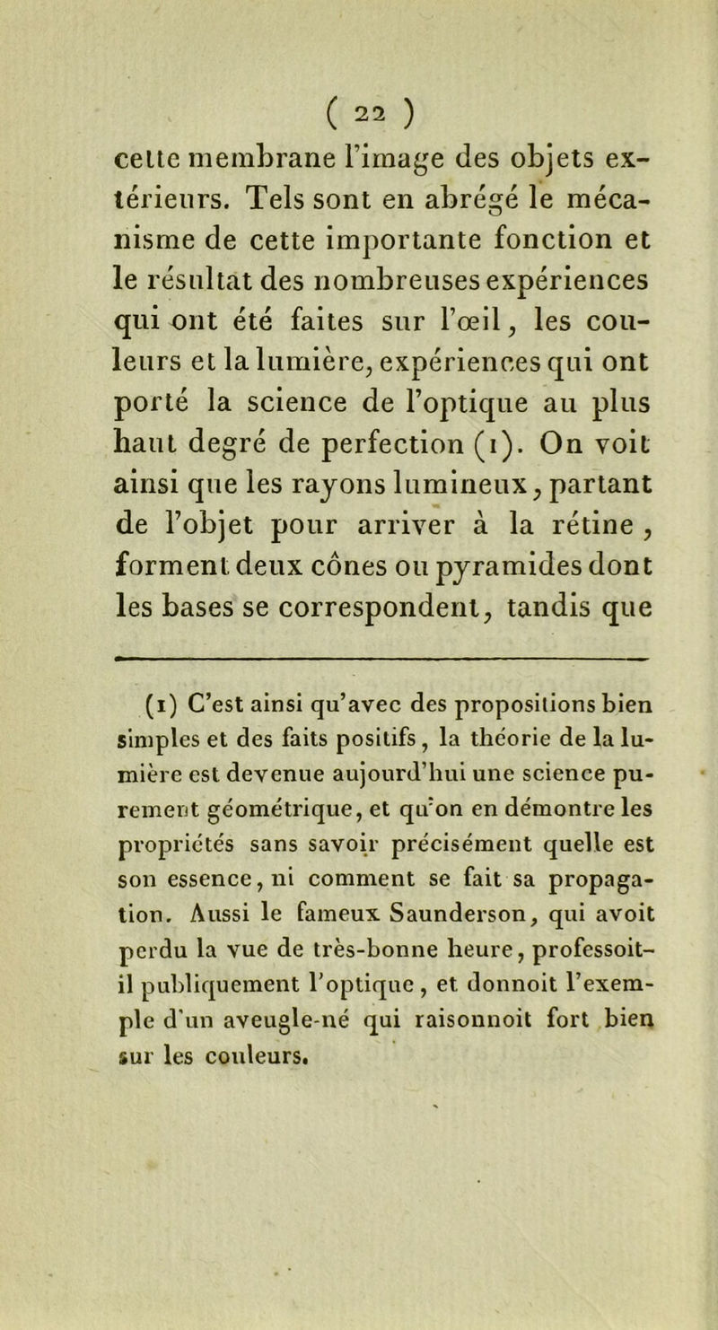 celte membrane l’image des objets ex- térieurs. Tels sont en abrégé le méca- nisme de cette importante fonction et le résultat des nombreuses expériences qui ont été faites sur l’œil, les cou- leurs et la lumière, expériences qui ont porté la science de l’optique au plus haut degré de perfection (i). On voit ainsi que les rayons lumineux, partant de l’objet pour arriver à la rétine , forment deux cônes ou pyramides dont les bases se correspondent, tandis que (i) C’est ainsi qu’avec des propositions bien simples et des faits positifs , la théorie de la lu- mière est devenue aujourd’hui une science pu- rement géométrique, et qu:on en démontre les propriétés sans savoir précisément quelle est son essence, ni comment se fait sa propaga- tion. Aussi le fameux Saunderson, qui avoit perdu la vue de très-bonne heure, professoit- il publiquement l’optique, et donnoit l’exem- ple d'un aveugle-né qui raisonnoit fort bien sur les couleurs.