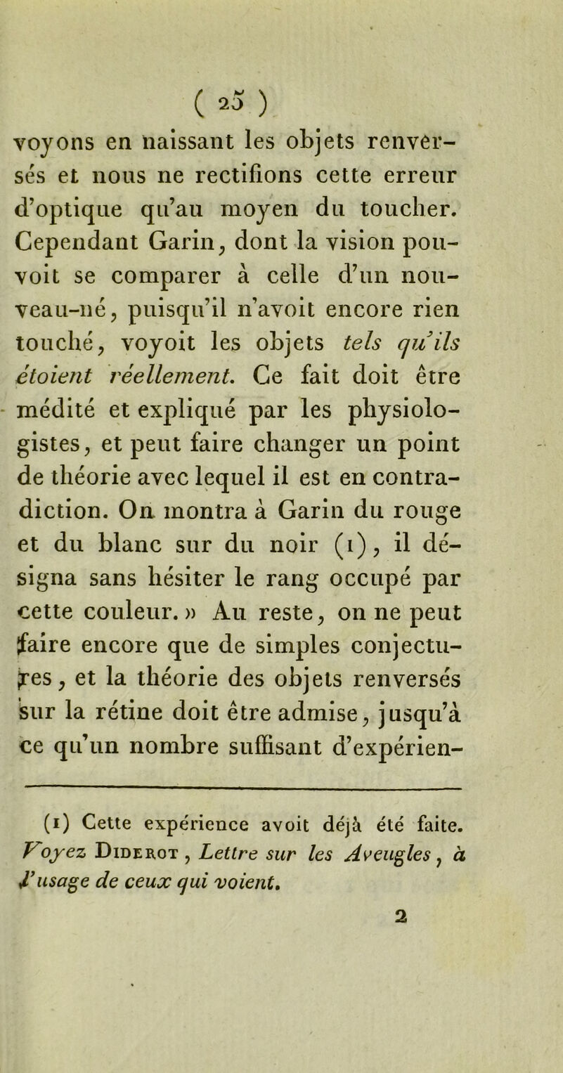 voyons en naissant les objets renver- sés et nous ne rectifions cette erreur d’optique qu’au moyen du toucher. Cependant Garin, dont la vision pou- voit se comparer à celle d’un nou- veau-né, puisqu’il n’avoit encore rien touché, voyoit les objets tels quils étoient réellement. Ce fait doit être médité et expliqué par les physiolo- gistes, et peut faire changer un point de théorie avec lequel il est en contra- diction. On montra à Garin du rouge et du blanc sur du noir (i), il dé- signa sans hésiter le rang occupé par cette couleur.» Au reste, on ne peut faire encore que de simples conjectu- res, et la théorie des objets renversés sur la rétine doit être admise, jusqu’à ce qu’un nombre suffisant d’expérien- (i) Cette expérience avoit déjà été faite. Voyez Diderot , Lettre sur les Aveugles, à l’usage de ceux qui voient. 2