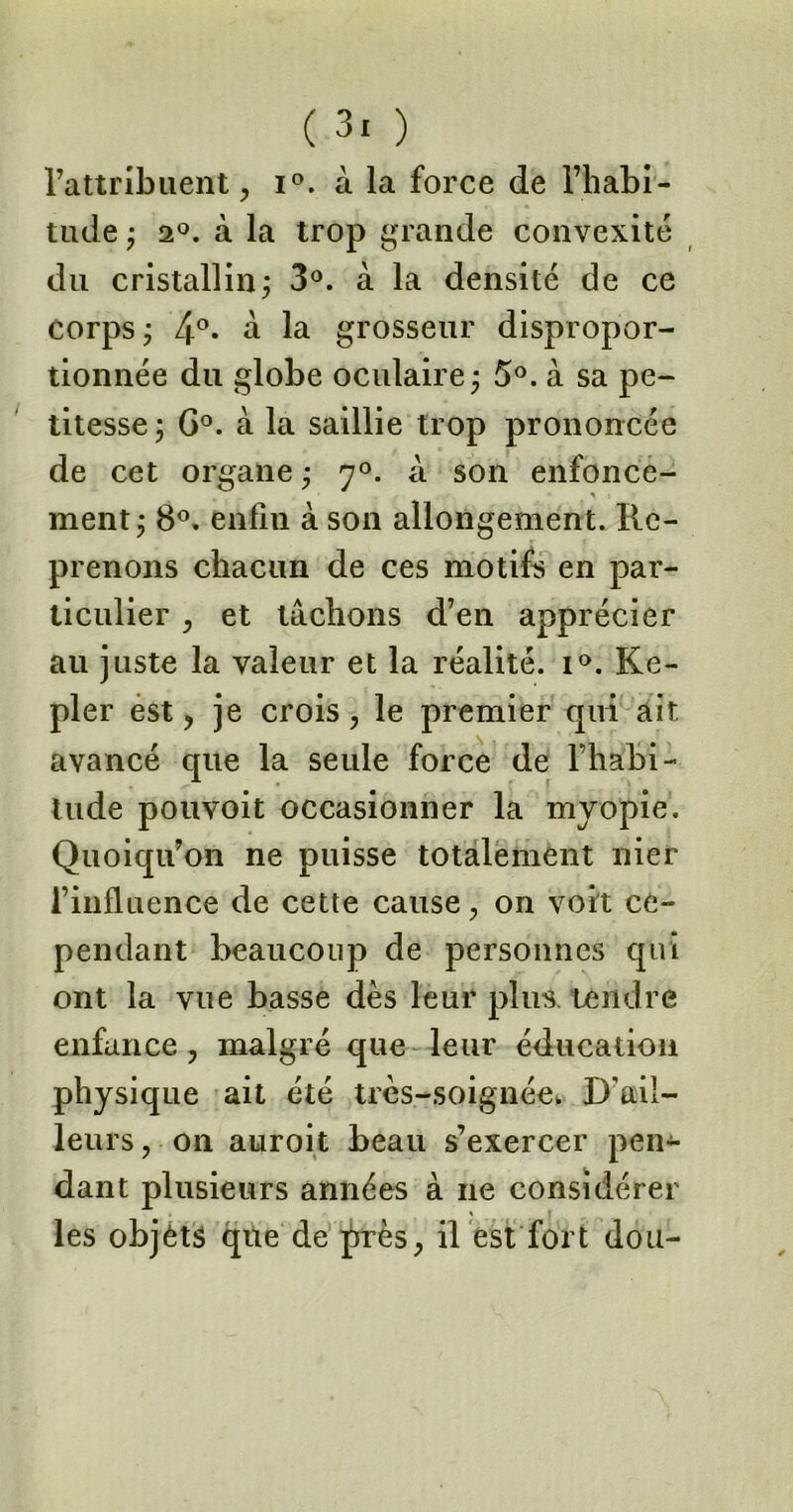 l’attribuent , i°. à la force de l’habi- tude ; 20. à la trop grande convexité du cristallin ; 3°. à la densité de ce corps ; 4°. à la grosseur dispropor- tionnée du globe oculaire; 5°. à sa pe- titesse ; G°. à la saillie trop prononcée de cet organe ; y°. A son enfonce- ^ i ment; 8°. enfin à son allongement. Re- prenons chacun de ces motifs en par- ticulier , et tâchons d’en apprécier au juste la valeur et la réalité. i°. Ke- pler est , je crois , le premier qui ait. avancé que la seule force de l’habi- tude pouvoit occasionner la myopie. Quoiqu’on ne puisse totalement nier l’influence de cette cause, on voit ce- pendant beaucoup de personnes qui ont la vue basse dès leur plus, tendre enfance , malgré que leur éducation physique ait été très-soignée. D'ail- leurs, on auroit beau s’exercer pen- dant plusieurs années à ne considérer les objets que de près, il est fort dou-