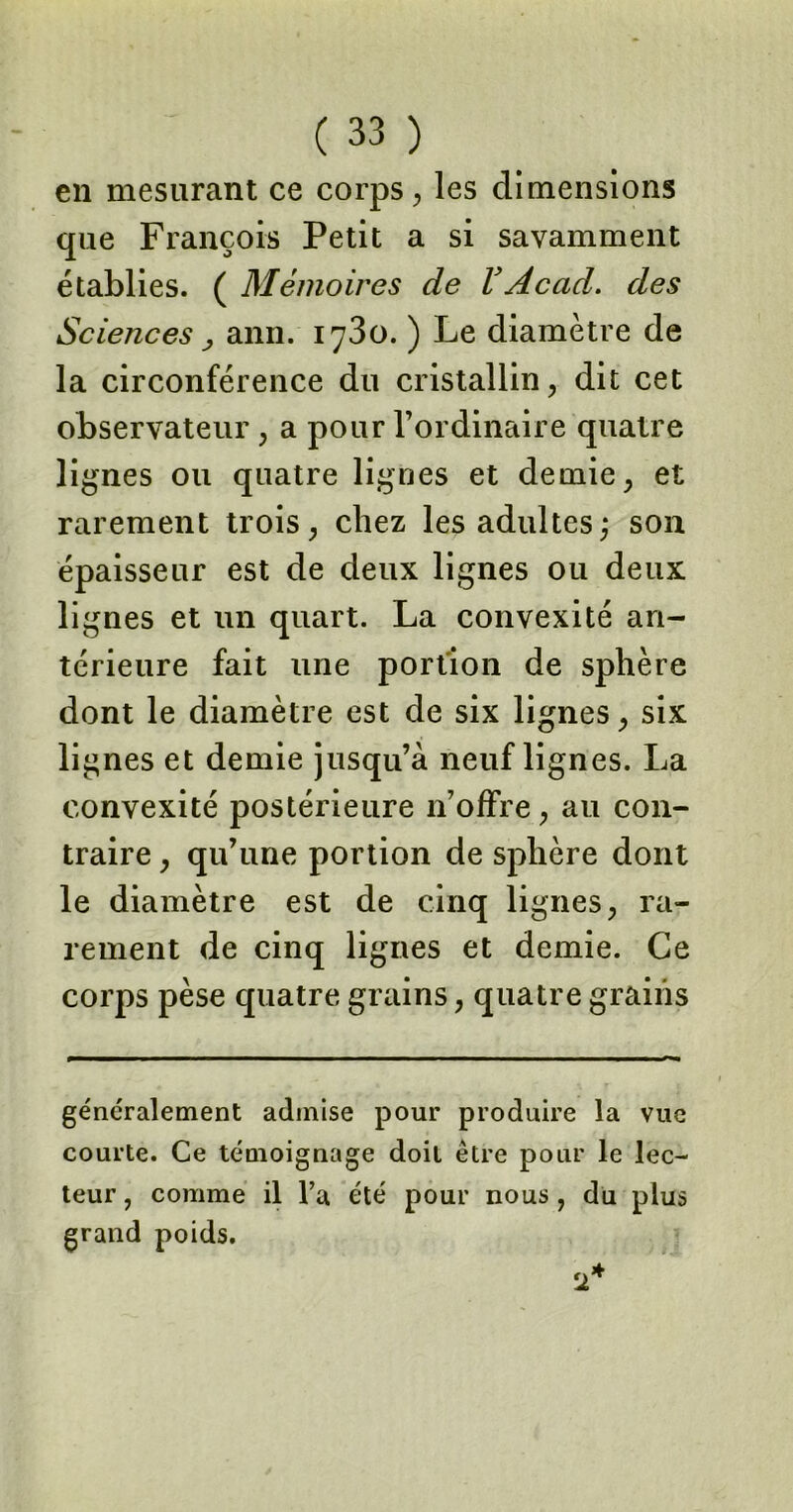 en mesurant ce corps, les dimensions que François Petit a si savamment établies. ( Mémoires de VAcad, des Sciences, ann. 1730. ) Le diamètre de la circonférence du cristallin, dit cet observateur, a pour l’ordinaire quatre lignes ou quatre lignes et demie, et rarement trois, chez les adultes; son épaisseur est de deux lignes ou deux lignes et un quart. La convexité an- térieure fait une portion de sphère dont le diamètre est de six lignes, six lignes et demie jusqu’à neuf lignes. La convexité postérieure n’offre, au con- traire , qu’une portion de sphère dont le diamètre est de cinq lignes, ra- rement de cinq lignes et demie. Ce corps pèse quatre grains, quatre grains généralement admise pour produire la vue courte. Ce témoignage doit être pour le lec- teur , comme il l’a été pour nous , du plus grand poids.