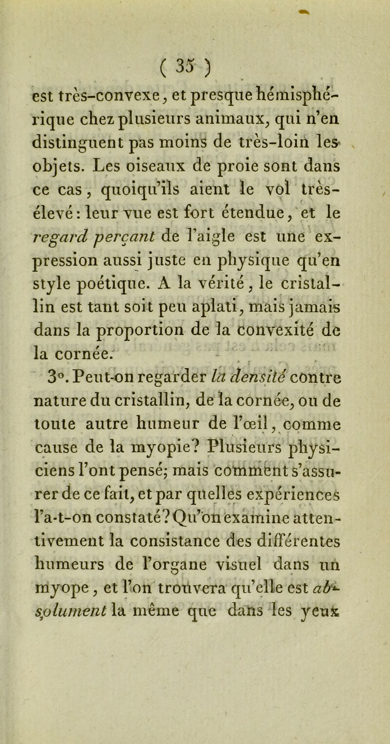 est très-convexe, et presque hémisphé- rique chez plusieurs animaux, qui n’en distinguent pas moins de très-loin les* objets. Les oiseaux de proie sont dans ce cas, quoiqu’ils aient le vol très- élevé : leur vue est fort étendue, et le regard perçant de l’aigle est une ex- pression aussi juste en physique qu’en style poétique. A la vérité, le cristal- lin est tant soit peu aplati, mais jamais dans la proportion de la convexité de la cornée. 3°. Peut-on regarder In densité contre nature du cristallin, de la cornée, ou de toute autre humeur de l’œil, comme cause de la myopie? Plusieurs physi- ciens l’ont pensé; mais comment s’assu- rer de ce fait, et par quelles expériences l’a-t-on constaté? Qu’on examine atten- tivement la consistance des différentes humeurs de l’organe visuel dans un myope, et l’on trouvera qu’elle est ab*- splument la même que dans les yeux