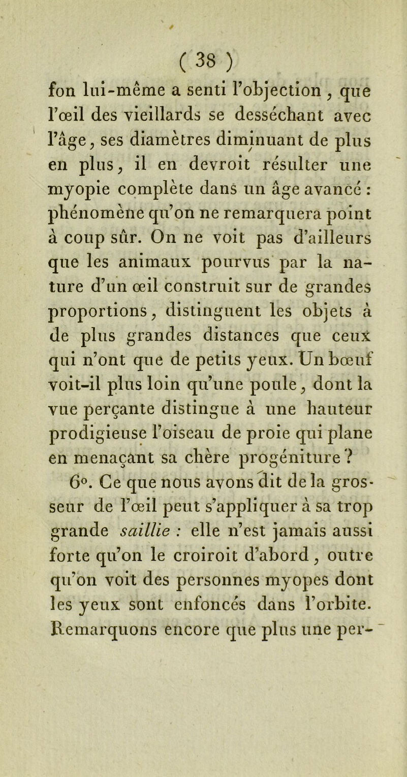 fon lui-même a senti l’objection , que l’œil des vieillards se desséchant avec l’âge, ses diamètres diminuant de plus en plus, il en devroit résulter une myopie complète dans un âge avancé : phénomène qu’on ne remarquera point à coup sûr. On ne voit pas d’ailleurs que les animaux pourvus par la na- ture d’un œil construit sur de grandes proportions, distinguent les objets à de plus grandes distances que ceux qui n’ont que de petits yeux. Un bœuf voit-il plus loin qu’une poule, dont la vue perçante distingue à une hauteur prodigieuse l’oiseau de proie qui plane en menaçant sa chère progéniture ? 6°. Ce que nous avons dit de la gros- seur de l’œil peut s’appliquer à sa trop grande saillie : elle n’est jamais aussi forte qu’on le croiroit d’abord, outre qu’on voit des personnes myopes dont les yeux sont enfoncés dans l’orbite. Remarquons encore que plus une per-