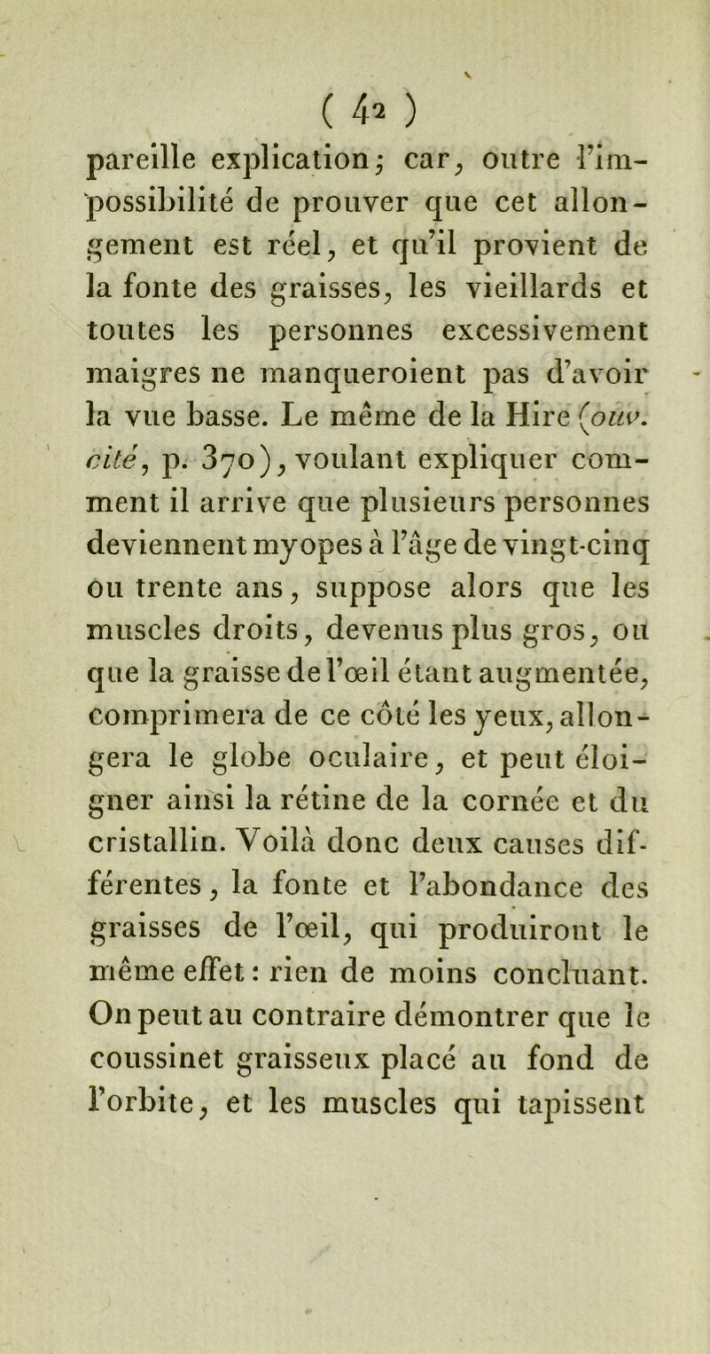 pareille explication -, car, outre l’im- possibilité de prouver que cet allon- gement est réel, et qu’il provient de la fonte des graisses, les vieillards et toutes les personnes excessivement maigres ne manqueroient pas d’avoir la vue basse. Le meme de la Hire (ouv. cité, p. 370), voulant expliquer com- ment il arrive que plusieurs personnes deviennent myopes à l’âge de vingt-cinq ou trente ans, suppose alors que les muscles droits, devenus plus gros, ou que la graisse de l’œil étant augmentée, comprimera de ce coté les yeux, allon- gera le globe oculaire, et peut éloi- gner ainsi la rétine de la cornée et du cristallin. Voilà donc deux causes dif- férentes , la fonte et l’abondance des graisses de l’œil, qui produiront le même effet : rien de moins concluant. On peut au contraire démontrer que le coussinet graisseux placé au fond de l’orbite, et les muscles qui tapissent