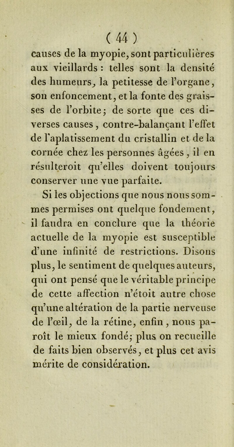 causes de la myopie, sont particulières aux vieillards : telles sont la densité des humeurs^ la petitesse de l’organe, son enfoncement, et la fonte des grais- ses de l’orbite; de sorte que ces di- verses causes, contre-balancant l’effet de l'aplatissement du cristallin et de la cornée chez les personnes âgées , il en résulteroit qu’elles doivent toujours conserver une vue parfaite. Si les objections que nous nous som- mes permises ont quelque fondement, - il faudra en conclure que la théorie actuelle de la myopie est susceptible d’une infinité de restrictions. Disons plus, le sentiment de quelques auteurs, qui ont pensé que le véritable principe de cette affection n’étoit autre chose qu’une altération de la partie nerveuse de l’œil, de la rétine, enfin, nous pa- roît le mieux fondé; plus on recueille de faits bien observés, et plus cet avis mérite de considération.