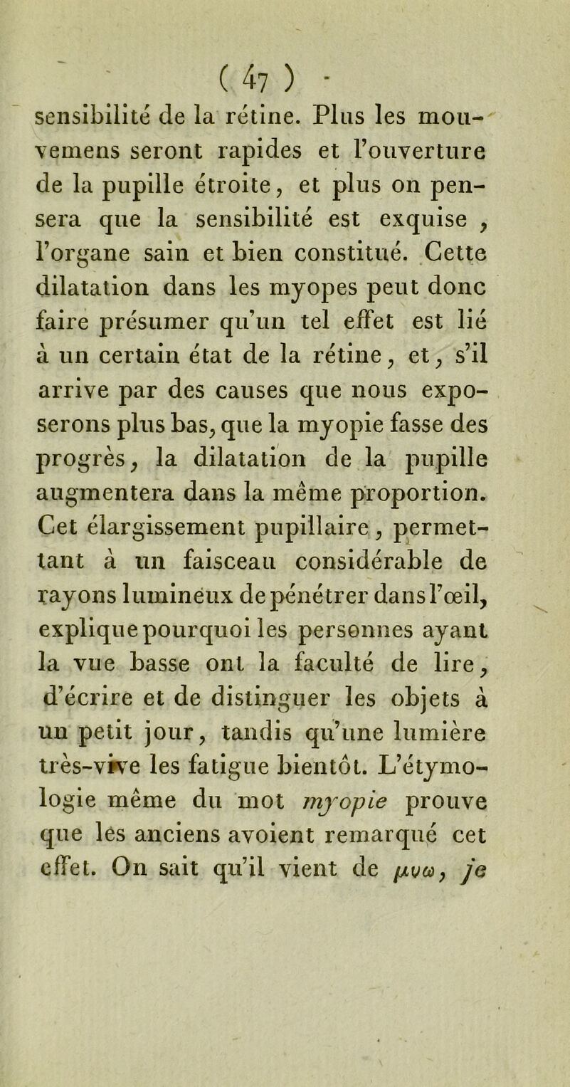 sensibilité de la rétine. Plus les mou- vemens seront rapides et l’ouverture de la pupille étroite, et plus on pen- sera que la sensibilité est exquise , l’organe sain et bien constitué. Cette dilatation dans les myopes peut donc faire présumer qu’un tel effet est lié à un certain état de la rétine, et, s’il arrive par des causes que nous expo- serons plus bas, que la myopie fasse des progrès, la dilatation de la pupille augmentera dans la même proportion. Cet élargissement pupillaire , permet- tant à un faisceau considérable de rayons lumineux de pénétrer dans l’œil, explique pourquoi les personnes ayant la vue basse ont la faculté de lire, d’écrire et de distinguer les objets à un petit jour, tandis qu’une lumière très-vive les fatigue bientôt. L’étymo- logie même du mot myopie prouve que les anciens avoient remarqué cet effet. On sait qu’il vient de pua, je