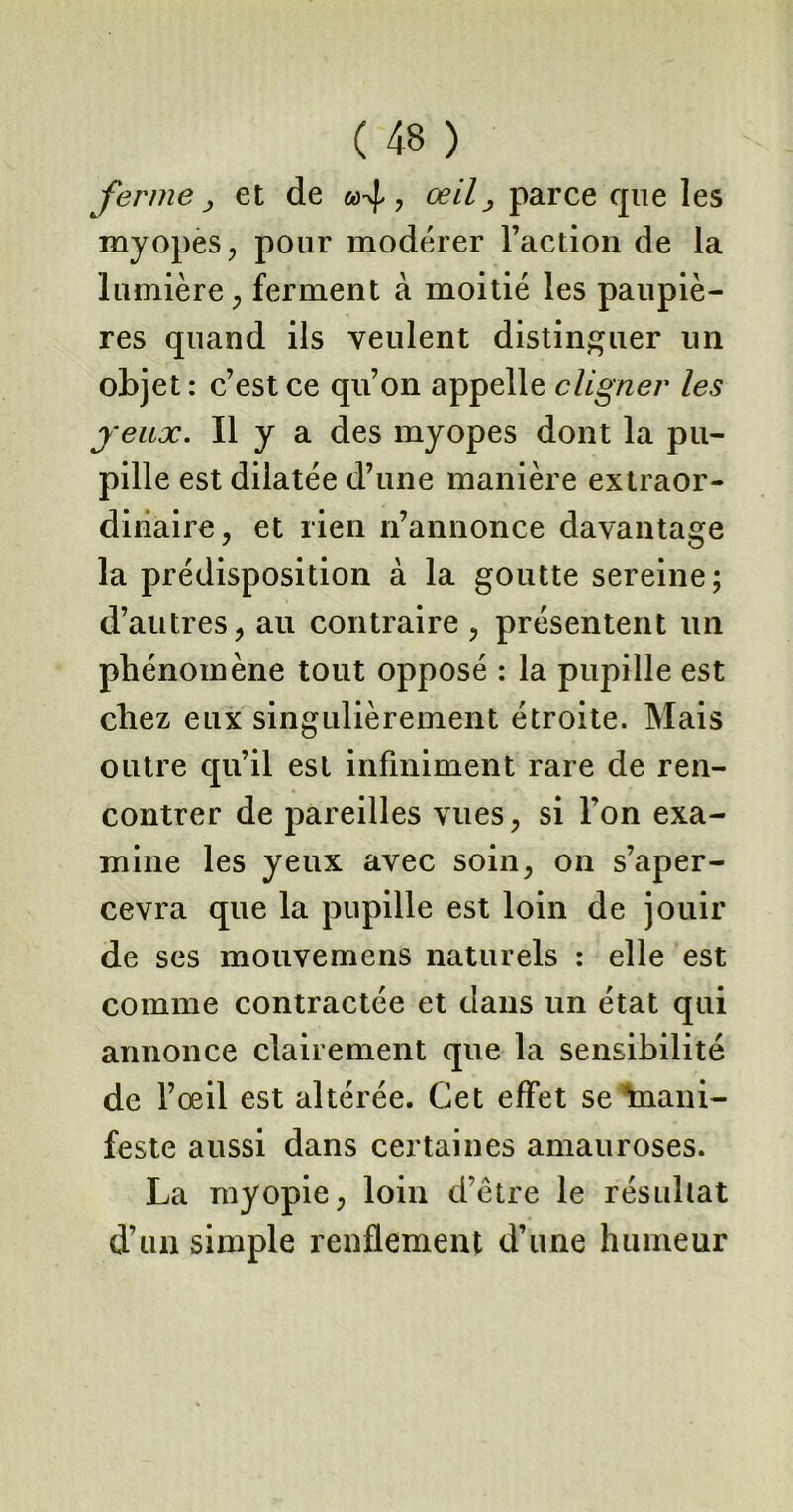 ferme > et de «4? œil > parce cpie les myopes, pour modérer l’action de la lumière, ferment à moitié les paupiè- res quand ils veulent distinguer un objet : c’est ce qu’on appelle cligner les jeux. Il y a des myopes dont la pu- pille est dilatée d’une manière extraor- dinaire, et rien n’annonce davantage la prédisposition à la goutte sereine; d’autres, au contraire , présentent un phénomène tout opposé : la pupille est chez eux singulièrement étroite. Mais outre qu’il est infiniment rare de ren- contrer de pareilles vues, si l’on exa- mine les yeux avec soin, on s’aper- cevra que la pupille est loin de jouir de ses mouvemens naturels : elle est comme contractée et dans un état qui annonce clairement que la sensibilité de l’oeil est altérée. Cet effet se’tuani- feste aussi dans certaines amauroses. La myopie, loin d’être le résultat d’un simple renflement d’une humeur