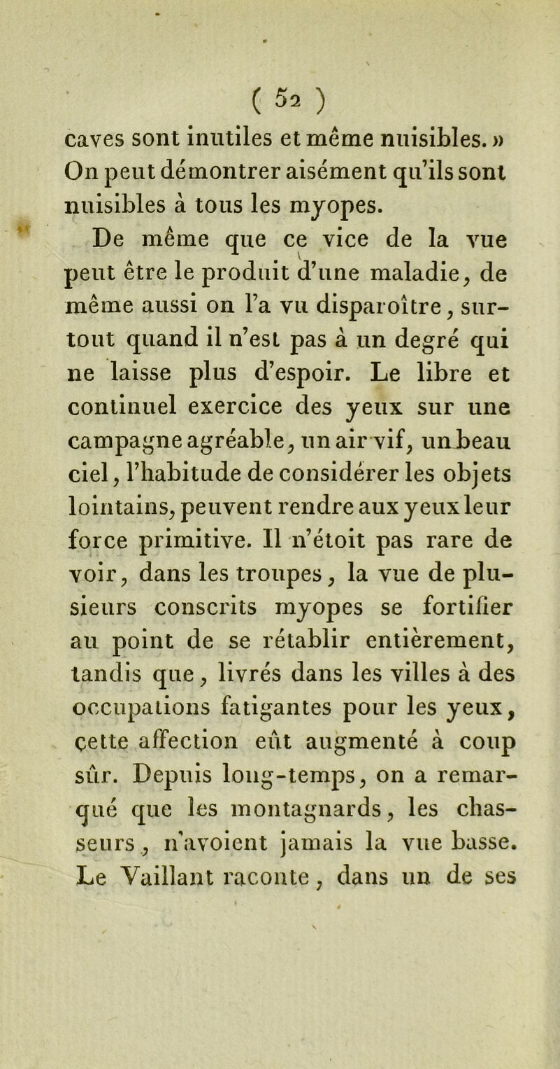 ( ^ ) caves sont inutiles et même nuisibles. » On peut démontrer aisément qu7ils sont nuisibles à tous les myopes. De même que ce vice de la vue peut être le produit d’une maladie, de même aussi on l’a vu disparoître, sur- tout quand il n’est pas à un degré qui 11e laisse plus d’espoir. Le libre et continuel exercice des yeux sur une campagne agréable, un air vif, un beau ciel, l’habitude de considérer les objets lointains, peuvent rendre aux yeux leur force primitive. Il 11’étoit pas rare de voir, dans les troupes, la vue de plu- sieurs conscrits myopes se fortifier au point de se rétablir entièrement, tandis que, livrés dans les villes à des occupations fatigantes pour les yeux, çette affection eût augmenté à coup sûr. Depuis long-temps, on a remar- qué que les montagnards, les chas- seurs, navoient jamais la vue basse. Le Vaillant raconte, dans un de ses