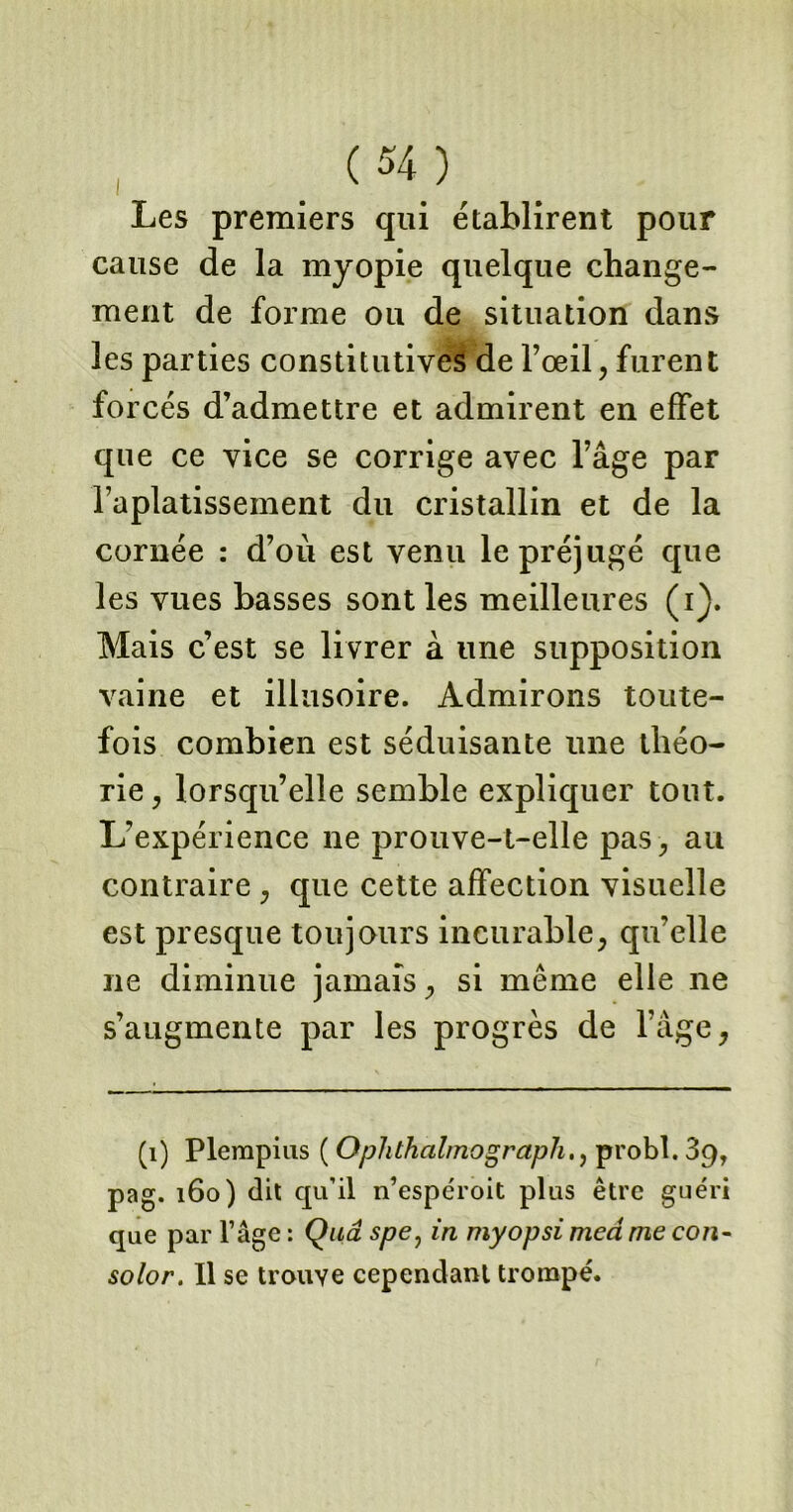 Les premiers qui établirent pour cause de la myopie quelque change- ment de forme ou de situation dans les parties constitutives de l’œil, furent forcés d’admettre et admirent en effet que ce vice se corrige avec l’âge par l’aplatissement du cristallin et de la cornée : d’ou est venu le préjugé que les vues basses sont les meilleures (i). Mais c’est se livrer à une supposition vaine et illusoire. Admirons toute- fois combien est séduisante une théo- rie , lorsqu’elle semble expliquer tout. L’expérience ne prouve-t-elle pas, au contraire , que cette affection visuelle est presque toujours incurable, qu’elle ne diminue jamais, si même elle ne s’augmente par les progrès de l’âge, (1) Plempius ( Ophthalmographprobl. 89, pag. 160) dit qu’il n’espéroit plus être guéri que par l’âge : Quâ spe, in myopsi meâ me co/î- solor. Il se trouve cependant trompé.