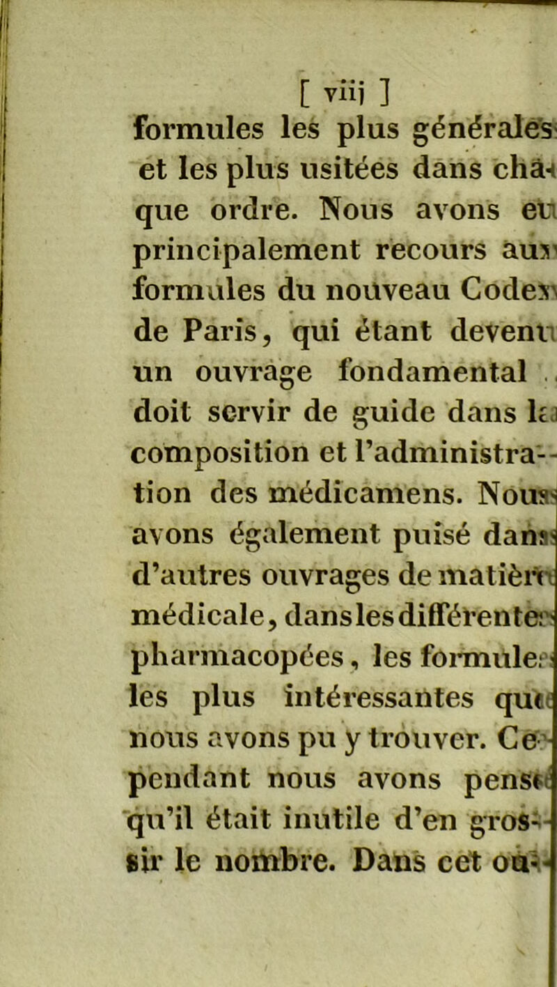 [ viij ] formules les plus générales et les plus usitées dans chân que ordre. Nous avons eu principalement recours auu formules du nouveau Codes) de Paris, qui étant devenu un ouvrage fondamental doit servir de guide dans lu composition et l’administra-- tion des médicamens. Nous^ avons également puisé dana? d’autres ouvrages de matièn médicale, dans les différente? > pharmacopées, les formule; les plus intéressantes que nous avons pu y trouver. Ce pendant nous avons pense qu’il était inutile d’en gros- sir le nombre. Dans cét où-