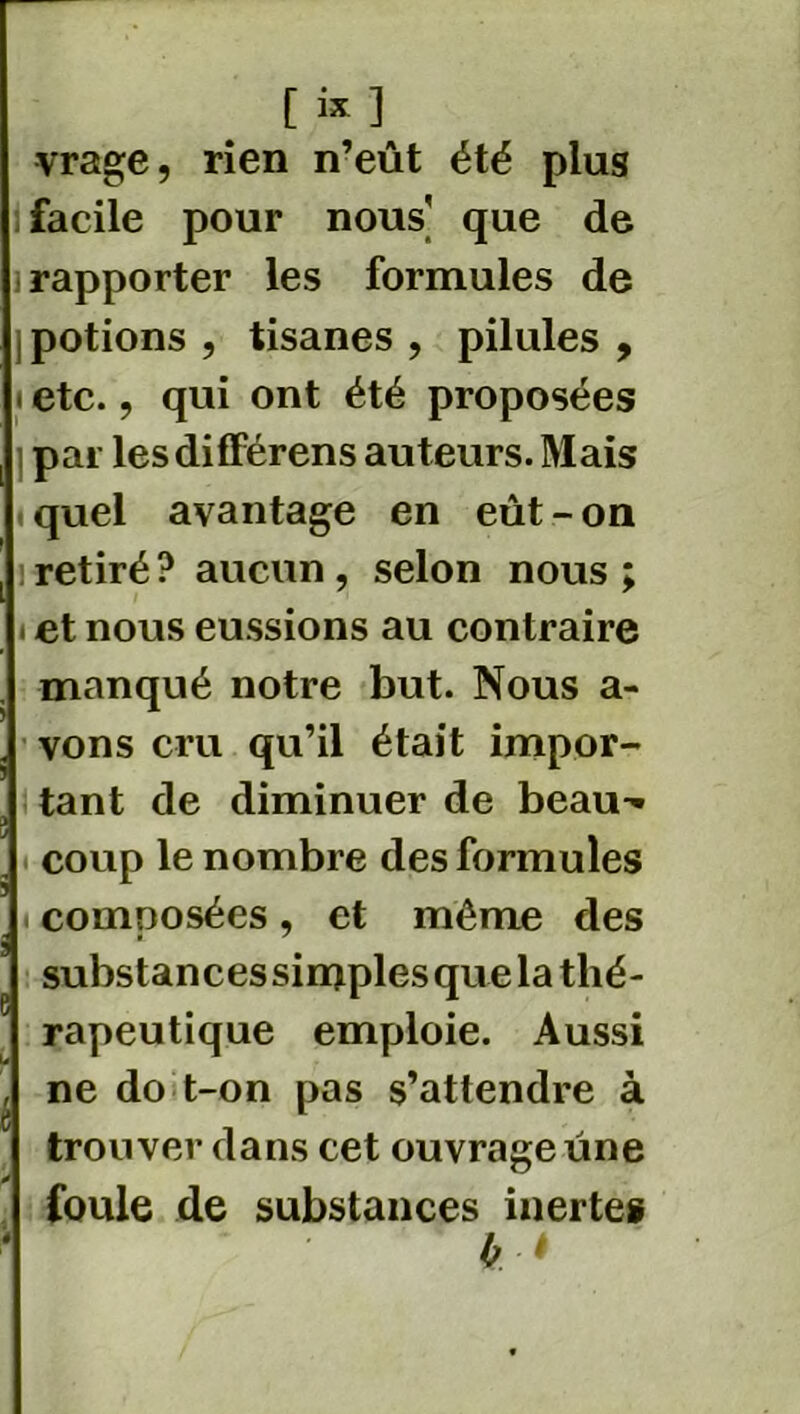 vrage, rien n’eût été plus facile pour nous' que de rapporter les formules de potions , tisanes , pilules , ! etc. ? qui ont été proposées par les différens auteurs. Mais « quel avantage en eût - on : retiré ? aucun , selon nous ; et nous eussions au contraire manqué notre but. Nous a- vons cru qu’il était impor- tant de diminuer de beau'* coup le nombre des formules composées, et même des substancessimplesquela thé- rapeutique emploie. Aussi ne do t-on pas s’attendre à trouver dans cet ouvrage une foule de substances inertes 0 t