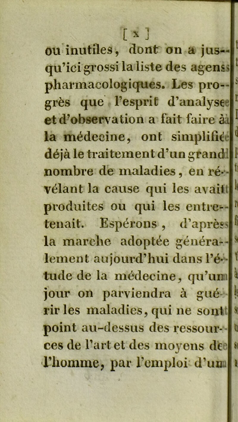 ou inutiles, dont on a jus- qu’ici grossi la liste des agenss pharmacologiques. Les pro- grès que l’esprit d’analyste c et d’observation a fait faire àà la médecine, ont simplifiée ^ déjà le traitement d’un grandi F nombre de maladies, en ré-*- (l vêlant la cause qui les avail i( produites ou qui les entre— h tenait. Espérons , d’après Fi la marche adoptée généra-- s lement aujourd’hui dans l’é*- ' tude de la médecine, qu’uni à jour on parviendra à gué ? rir les maladies, qui ne sont * point au-dessus des ressour- & ces de l’art et des moyens de * l’homme, par l’emploi d’uni J