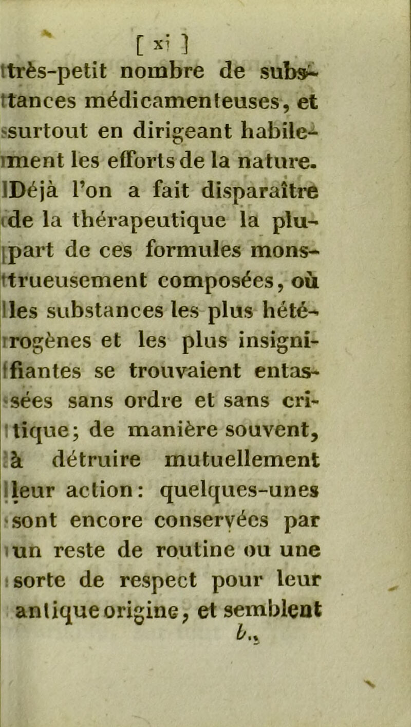 itrès-petit nombre de subsn : tances médicamenteuses, et 'Surtout en dirigeant habile- >ment les efforts de la nature. IDéjà l’on a fait disparaître de la thérapeutique la plu- part de ces formules mons- trueusement composées, où !les substances les plus hété- rogènes et les plus insigni- fiantes se trouvaient entas- sées sans ordre et sans crî- ! tique ; de manière souvent, à détruire mutuellement leur action: quelques-unes sont encore conservées par un reste de routine ou une sorte de respect pour leur antique origine, et semblent