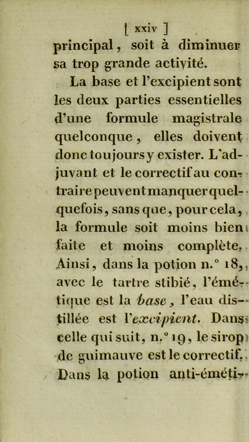 principal, soit à diminuer sa trop grande activité. La base et l’excipient sont les deux parties essentielles d’une formule magistrale quelconque, elles doivent donc toujours y exister. L'ad- juvant et le correctif au com traire peuvent manquer quel- quefois, sans que, pour cela, la formule soit moins bieni faite et moins complète, Ainsi, dans la potion n.° 18,. avec le tartre stibië, l’émér- tique est la base, l'eau dis- tillée est Y excipient. Dans celle qui suit, n.°i9, le sirop) de guimauve est le correctif. Dans la potion anti-émèti-?-