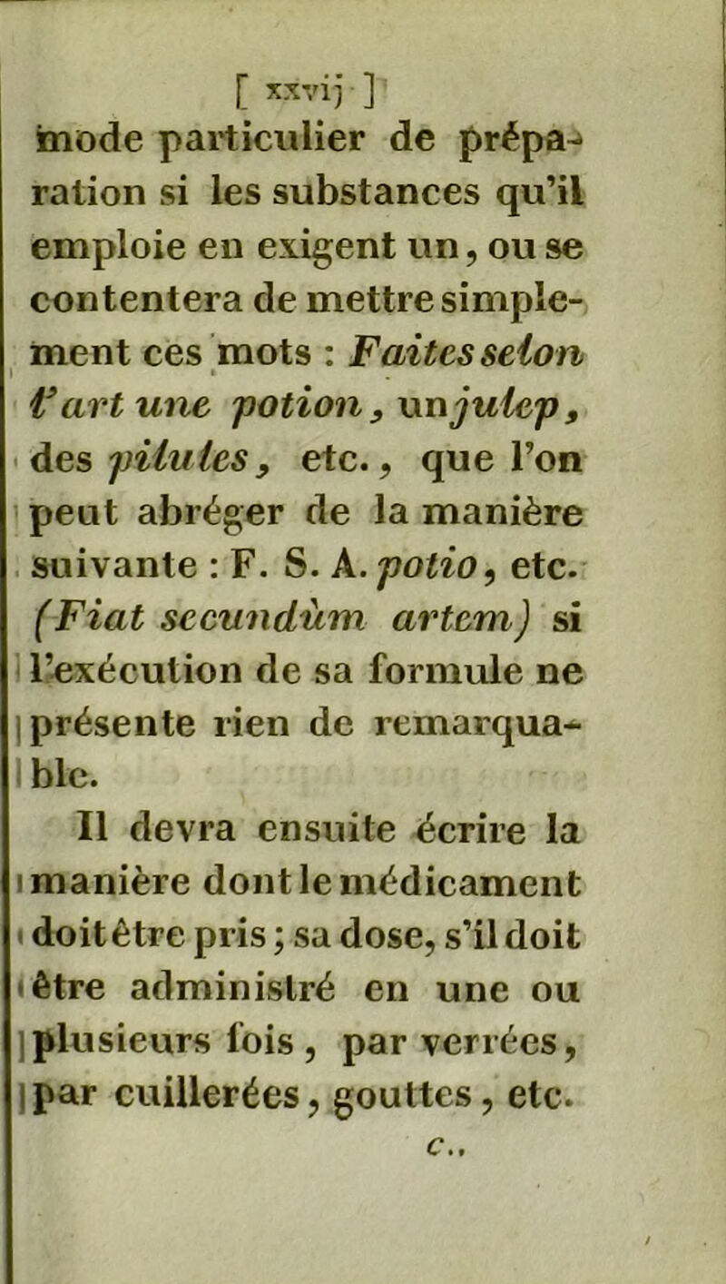 mode particulier de prépa-> ration si les substances qu’il emploie en exigent un, ou se contentera de mettre simple- ment ces mots : Faites selon i » Fortune potion, wnjulcp, des pilules, etc., que l’on peut abréger de la manière suivante : F. S. A.potio, etc. (Fiat sccundum artem) si l’exécution de sa formule ne | présente rien de remarqua- I ble. Il devra ensuite écrire la i manière dont le médicament doit être pris ; sa dose, s’il doit • être administré en une ou ) plusieurs lois , par verrées, j par cuillerées, gouttes, etc. c..