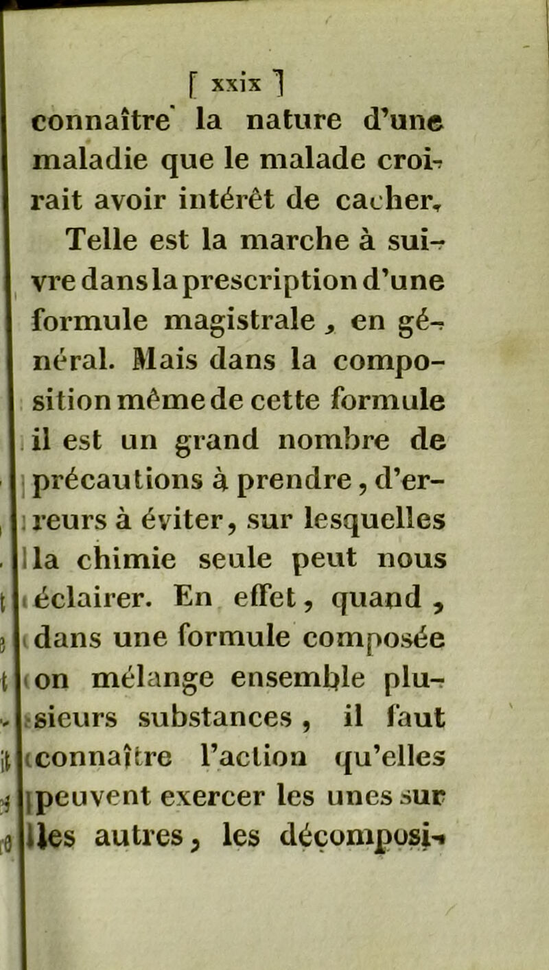 connaître la nature d’une maladie que le malade croi-? rait avoir intérêt de cacher. Telle est la marche à sui- vre dans la prescription d’une formule magistrale , en gé-? néral. Mais dans la compo- sition même de cette formule il est un grand nombre de précautions à prendre, d’er- reurs à éviter, sur lesquelles la chimie seule peut nous . éclairer. En effet, quand , dans une formule composée on mélange ensemble plu- sieurs substances, il faut connaître l’action qu’elles ipeuvent exercer les unes sur iles autres, les déçomposi-.