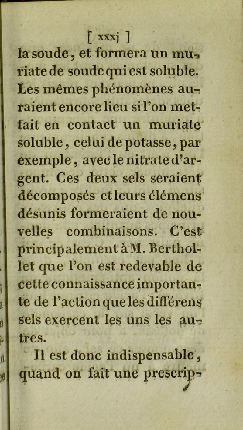 la soude, et formera un mu-> riatede soude qui est soluble. Les mêmes phénomènes au- raient encore lieu si l’on met- tait en contact un muriate soluble, celui de potasse, par exemple, avec le nitrate d’ar- gent. Ces deux sels seraient décomposés et leurs élémens désunis formeraient de nou- velles combinaisons. C’est principalement àM. Berthol- let que l’on est redevable de cette connaissance importan- te de l’action que les différent sels exercent les uns les aur très. Il est donc indispensable, quand on fait une prescrip-»