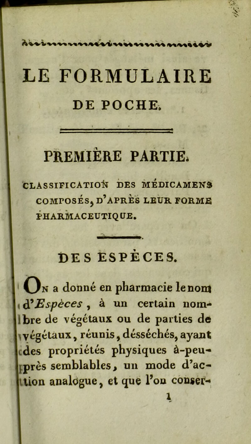 <v«iv«%4^v LE FORMULAIRE DE POCHE. PREMIÈRE PARTIE* CLASSIFICATION DES MEDICAMENÔ COMPOSES, D’APRÈS LEUR FORME PHARMACEUTIQUE. DE S ESPÈCES. On a donné en pharmacie le non) i d'Espèces , à un certain nom- Ibre de végétaux ou de parties de \végétaux, réunis, désséchés,ayant cdes propriétés physiques à-peu- [près semblables, un mode d’ac- tion analogue, et que l’on conser- l