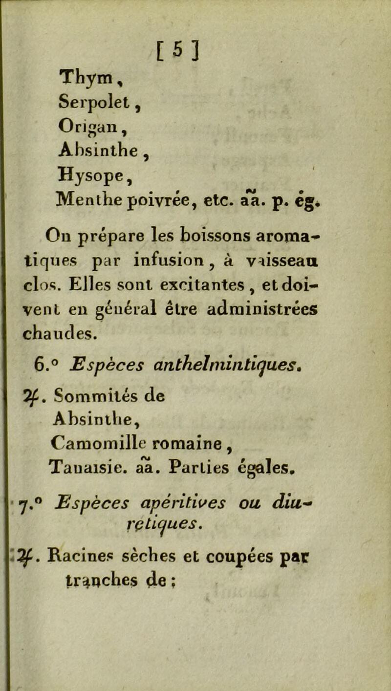 [5] Thym, Serpolet, Origan, Absinthe , Hysope, Menthe poivrée, etc. aa. p. ég. Ou prépare les boissons aroma- tiques par infusion, à vaisseau clos. Elles sont excitantes, et doi- vent en général être administrées chaudes. 6.° Espèces anthelmintiqu.es. 7f. Sommités de Absinthe, Camomille romaine, Tauaisie. aa. Parties égales. 7.0 Espèces apéritives ou diu- rétiques. If. Racines sèches et coupées par tranches de ;