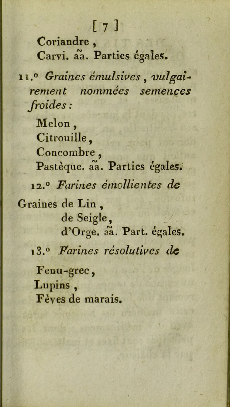 Coriandre , Carvi. aa. Parties égales. il.0 Graines éniulsives , vulgai- rement nommées semences froides : Melon , Citrouille, Concombre , Pastèque, aa. Parties égales. i2.° Farines émollientes de Graines de Lin , de Seigle, d’Orge. aa. Part, égales. t3.° Farines résolutives de Fenu-grec, Lupins , Fèves de marais.