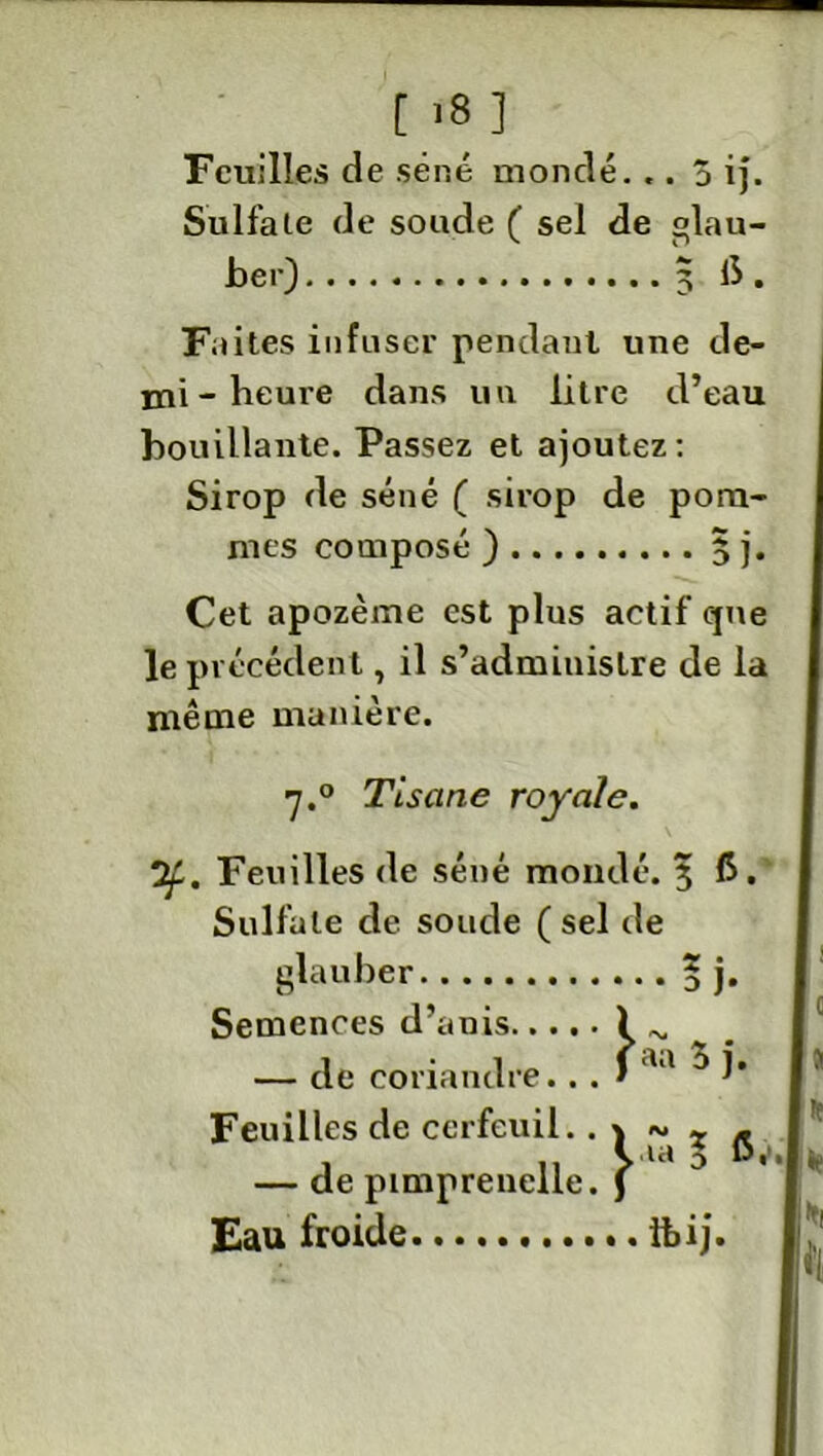 Feuilles de séné mondé... Ô ij. Sulfate de soude ( sel de °lau- ber) 5 të. Faites infuser pendant une de- mi-heure dans un litre d’eau bouillante. Passez et ajoutez: Sirop de séné ( sirop de pom- mes composé ) 5 j. Cet apozème est plus actif que le précédent, il s’administre de la même manière. 7.0 Tisane royale. 2£. Feuilles de séné mondé. 3 6. Sulfate de soude (sel de glauber ? j. Semences d’anis i ^ — de coriandre.. . > u ^ î' Feuilles de cerfeuil.. \ ~ x ^ — de pimprenelle. J Eau froide ILij.