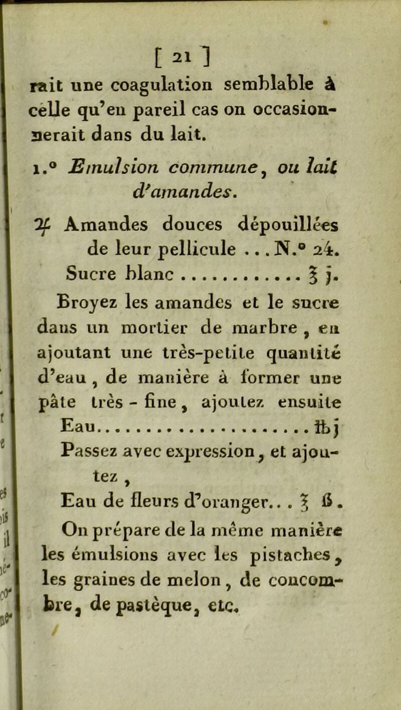 rait une coagulation semblable à celle qu’en pareil cas on occasion- nerait dans du lait. i.° Emulsion commune, ou lait d'amandes. Amandes douces dépouillées de leur pellicule ... N.° 24. Sucre blanc % j. Broyez les amandes et le sucre dans un mortier de marbre , en ajoutant une très-petite quantité d’eau , de manière à former une pâle très - fine , ajoutez ensuite Eau tt, j Passez avec expression, et ajou- tez , Eau de fleurs d’oranger.. . \ fi . On prépare de la meme manière les émulsions avec les pistaches, les graines de melon , de concom- bre, de pastèque, etc.