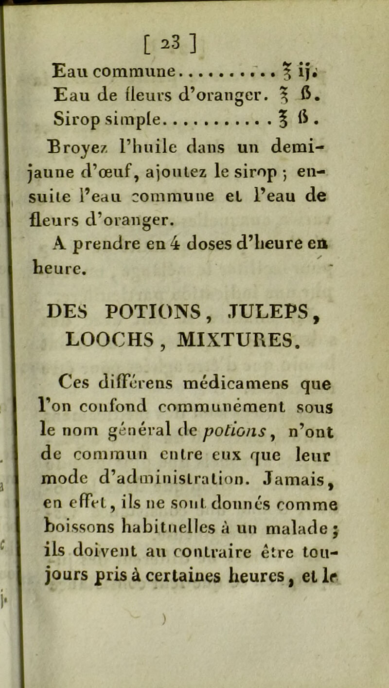 [ 23] Eau commune 3; ij; Eau de (leurs d’oranger. ^ fi. Sirop simple 5 6 • Broyez l’huile dans un demi- jaune d’œuf, ajoutez le sirop -, en- suite l’eau commune et l’eau de fleurs d’oranger. A prendre en 4 doses d’heure en heure. DES POTIONS, JULEPS, LOOCHS , MIXTURES. Ces différens médicamens que l’on confond communément sous le nom général de potions, n’ont de commun entre eux que leur mode d’administration. Jamais, en effet, ils ne sont donnés comme boissons habituelles à un malade; ils doivent au contraire être tou- jours pris à certaines heures, elle )