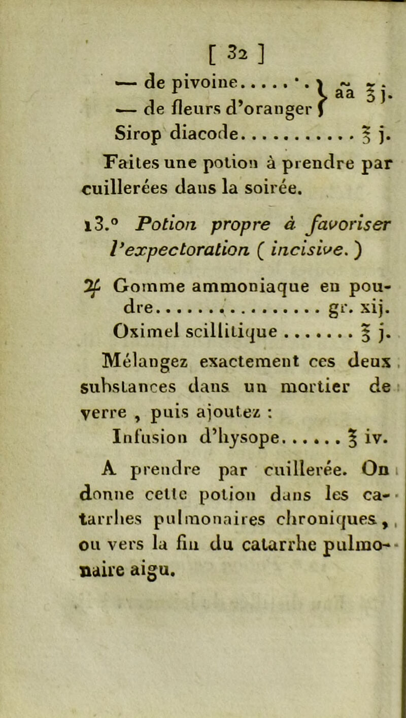 [ ] de pivoine •— de fleurs d’orang Sirop diacode Faites une potion à prendre par cuillerées dans la soirée. i3.° Potion propre à favoriser l’expectoration (_ incisive. ) Gomme ammoniaque eu pou- dre gr. xij. Oximel scillilique 3 j. Mélangez exactement ces deux substances dans un mortier de verre , puis ajoutez : Infusion d’hysope ? iv. A prendre par cuillerée. On donne celte potion dans les ca- tarrhes pulmonaires chroniques, ou vers la fia du catarrhe pulmo- naire aigu.