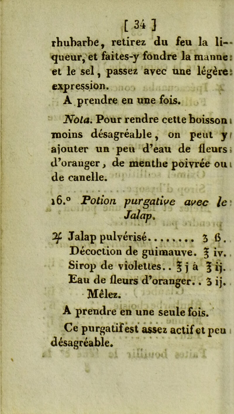 rhubarbe, retirez du feu la li- queur, et faites-y fondre la manne: et le sel, passez avec une légère: expression. A prendre en une fois. Nota. Pour rendre cette boisson t moins désagréable, on peut y ajouter un peu d’eau de fleurs d’oranger, de menthe poivrée ou i de canelle. 16.0 Potion purgative avec le Of Jalap pulvérisé 3 6. Décoction de guimauve. % iv. Sirop de violettes.. | j à 5 ij- Eau de fleurs d’oranger.. 3 ij. Mêlez. A prendre en une seule fois. Ce purgatif est assez actif et peu désagréable.